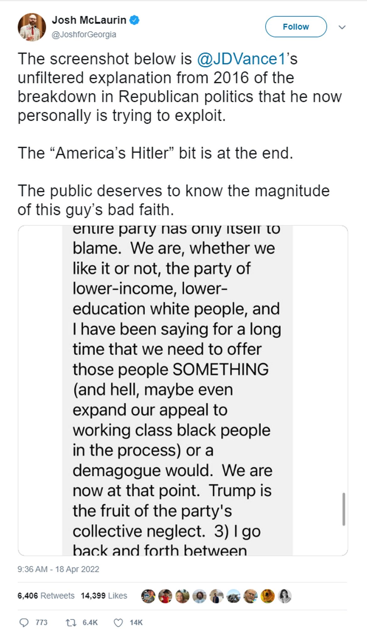 Josh McLaurin
‏
Verified account
 
@JoshforGeorgia
FollowFollow @JoshforGeorgia
More
The screenshot below is @JDVance1’s unfiltered explanation from 2016 of the breakdown in Republican politics that he now personally is trying to exploit.

The “America’s Hitler” bit is at the end.

The public deserves to know the magnitude of this guy’s bad faith.

[screenshot from southpaw's OP follows]

9:36 AM - 18 Apr 2022

773 replies 6,406 retweets 14,399 likes