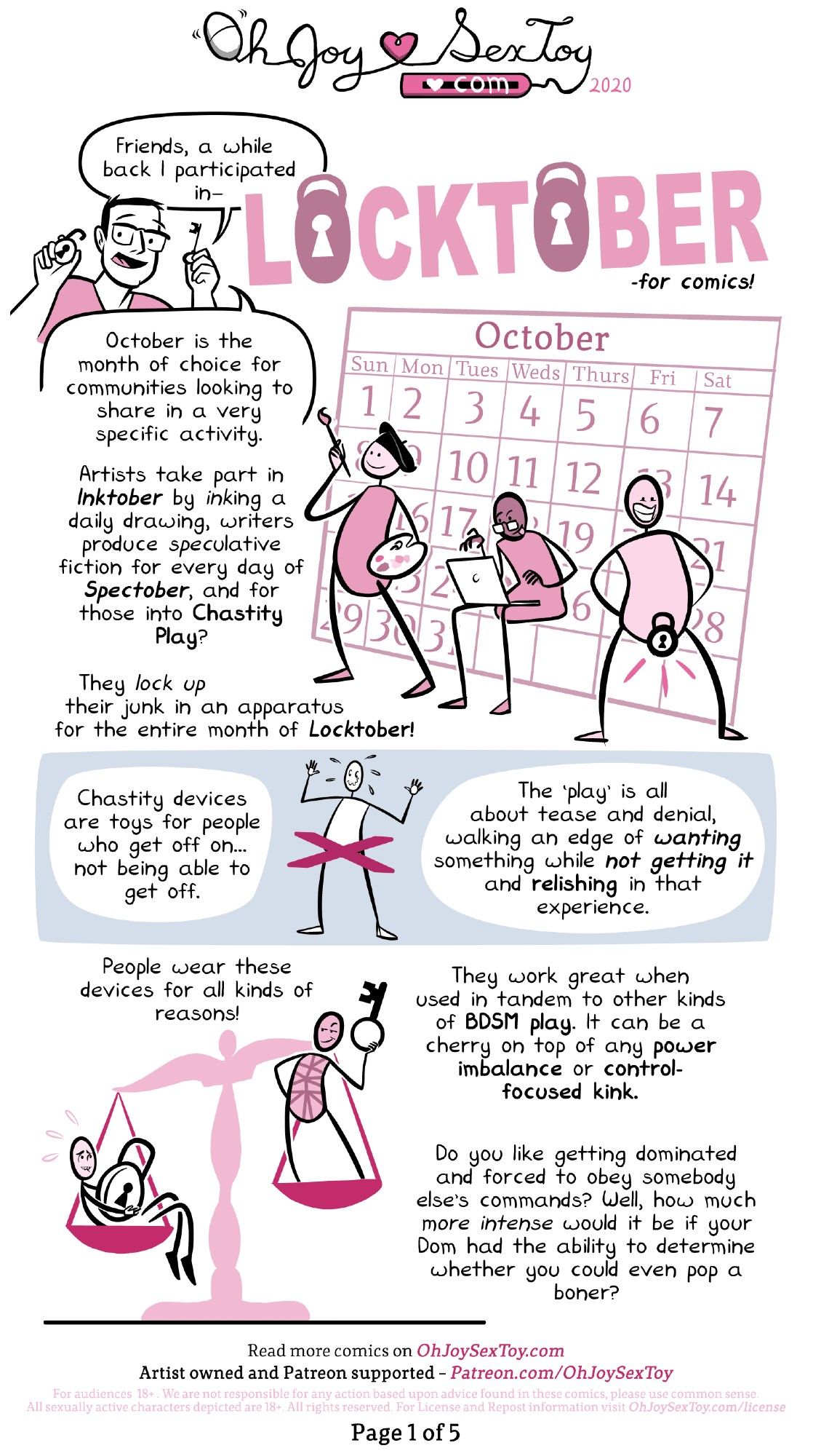 Full transcript: https://www.ohjoysextoy.com/chastity-cage

Matthew is a white, cis man with square glasses and salt-and-pepper short hair.

Holding up and old school lock and skeleton key, Matt greets us with a "Friends, a while back I participated in LOCKTOBER -for comics! October is the month of choice for communities looking to share in a very specific activity." 

A giant October calendar fills the background for three pink-ish stick figure-y type characters. One wears a black beret and has their paintbrush ready in one hand, while the other holds a paint palette. The next one types away with wild abandon on their laptop. Finally we land on the third figure, a little person with a GIANT smile who is standing proudly with legs spread in a power stance and showing off the giant old-fashioned lock over their groin-area. 

The narration explains, "Artists take part in Inktober by INKing a daily drawing, writers produce SPECulative fiction for every day of Spectober, and for those into