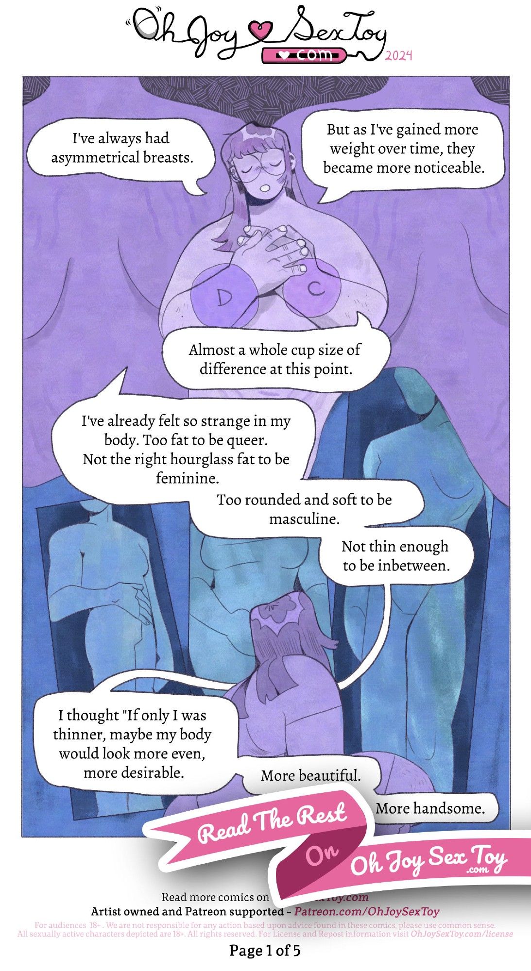 Full transcript: https://www.ohjoysextoy.com/asymmetry-and-me-robogart

"A big, beautiful page of soft purples and blues with illustrations and comic panels cascading downwards in a really organic way. Robogart is a fat (size 18-20), femme-leaning person (she/they), with long dark hair and round glasses. They begin with bangs and straight hair just barely past her shoulders.

The top half of the page is toned in all purple hues. Robogart stands before us nude, with her hands clasped over their heart. A large phantom circle floats over where her right breast would be, labeled D. Over the left breast is a smaller phantom circle labeled C. Behind her are two giant figures with uneven breasts and stretch marks leading to them. ""I've always had asymmetrical breasts."" Robogart shares demurely, eyes closed and standing between the giant background figures. ""But as I've gained more weight over time, they became more noticeable. Almost a whole cup size of difference at this point. I've alrea