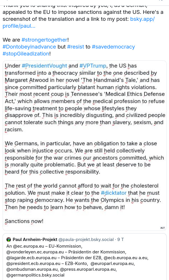 The screenshot reads:
Thank you fo sharing this! Inspired by you, I, as a German, appealed to the EU to impose sanctions against the US. Here's a screenshot of the translation and a link to my post: bsky.app/profile/paul...
We are #strongertogether!
#Dontobeyinadvance but #resist to #savedemocracy
#stopGileadization!

[Screenshot:] Under #PresidentVought and #VPTrump, the US has transformed into a theocracy similar to the one described by Margaret Atwood in her novel 'The Handmaid's Tale,' and has since committed particularly blatant human rights violations. Their most recent coup is Tennessee's 'Medical Ethics Defense Act,' which allows members of the medical profession to refuse life-saving treatment to people whose lifestyles they disapprove of. This is incredibly disgusting, and civilized people cannot tolerate such things any more than slavery, sexism, and racism.

We Germans, in particular, have an obligation to take a close look when injustice occurs. We are still held collectively responsible for the war crimes our ancestors committed, which is morally quite problematic. But we at least deserve to be heard for this collective responsibility.

The rest of the world cannot afford to wait for the cholesterol solution. We must make it clear to the #dicktator that he must stop raping democracy. He wants the Olympics in his country. Then he needs to learn how to behave, damn it!
Sanctions now!
[From the QP:]
An @ec.europa.eu – EU-Kommission, 
@vonderleyen.ec.europa.eu – Präsidentin der Kommission, 
@lagarde.ecb.europa.eu – Präsidentin der EZB, @ecb.europa.eu a.eu, @president.ecb.europa.eu – EZB-Konto,  @europarl.europa.eu, @ombudsman.europa.eu, @press.europarl.europa.eu, @germanpolitics.bsky.social"
