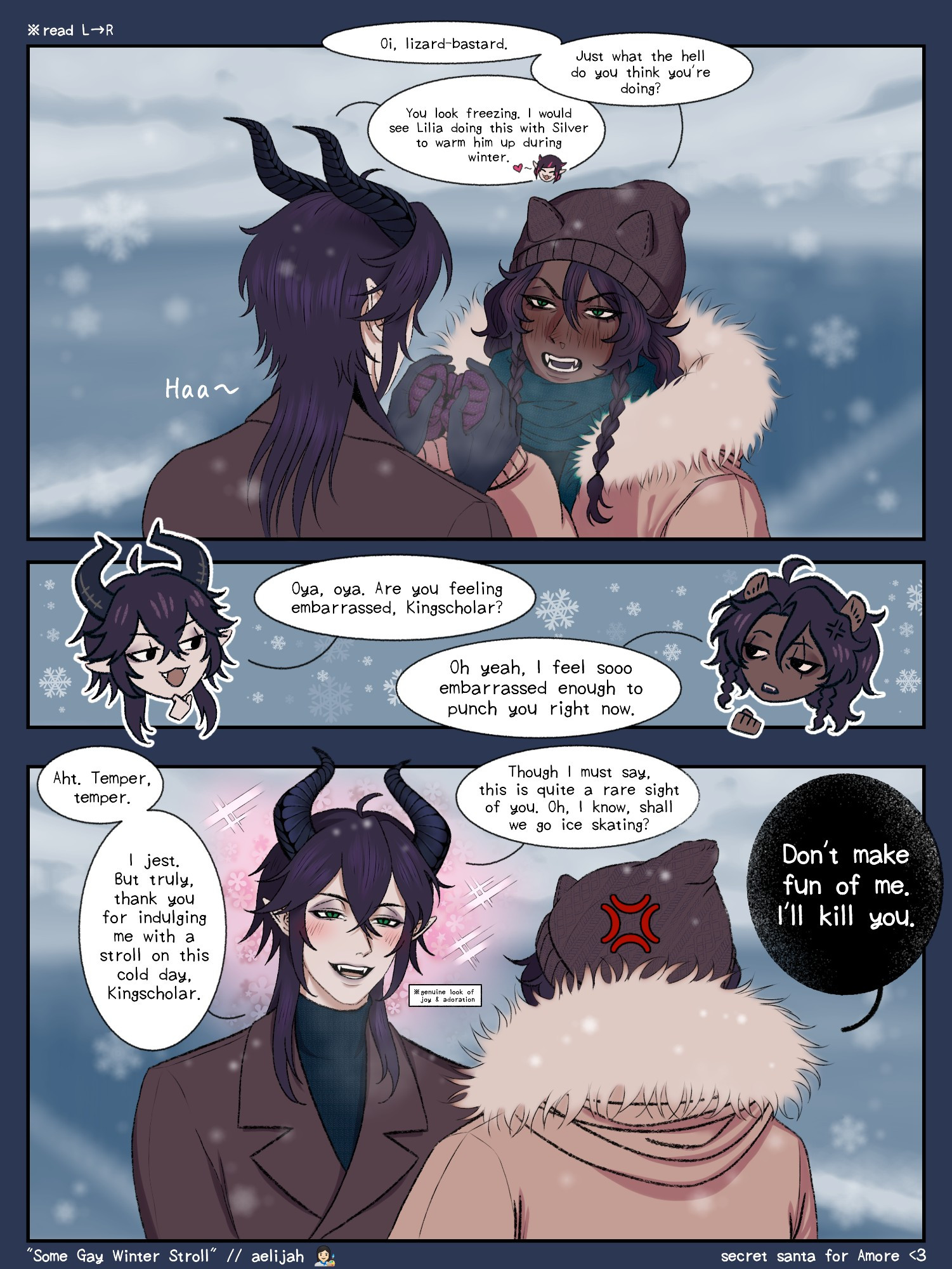 Malleus x Leona "Some Gay Winter Stroll" one-page comic. Malleus warms Leona's hands, Leona tsundere, all that jazz.

"Oi, lizard-bastard. Just what the hell do you think you're doing?"

"You look freezing. I would see Lilia doing this with Silver to warm him up during winter... Oya, oya. Are you feeling embarrassed, Kingscholar?"

"Oh yeah, I feel sooo embarrassed enough to punch you right now."

"Aht. Temper, temper. I jest. But truly, thank you for indulging me with a stroll on this cold day, Kingscholar. Though I must say, this is quite a rare sight of you. Oh, I know, shall we go ice skating?"

"Don't make fun of me. I'll kill you."