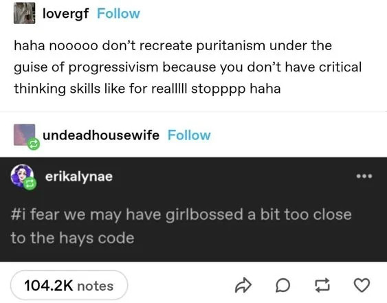 tumblr screenshot
lovergf: haha nooooo don't recreate puritanism under the guise of progressivism because you don't have critical thinking skills like for realllll stopppp hahha
erikalynae:
#i fear we may have girlbossed a bot too close to the hays code