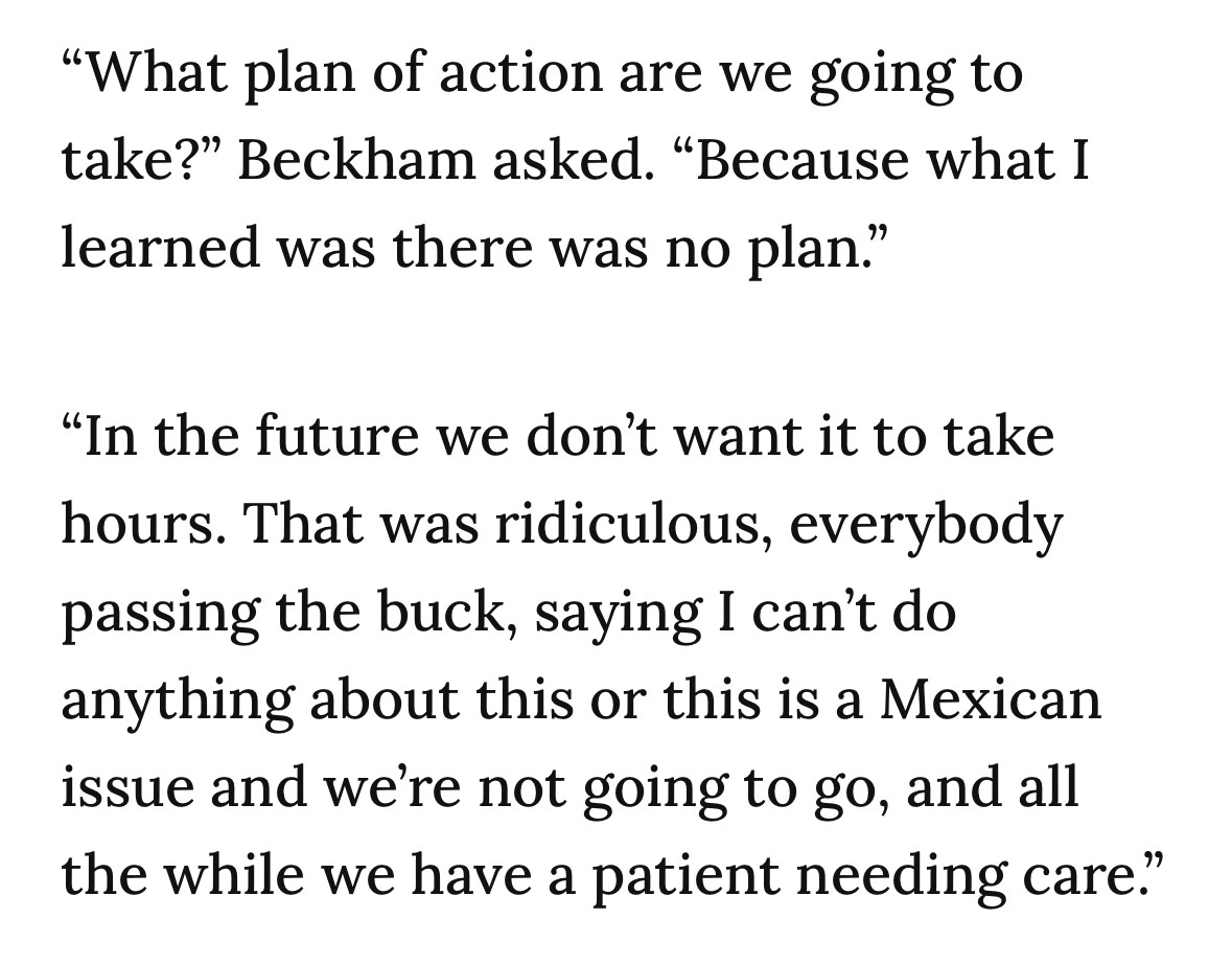 "What plan of action are we going to take?" Beckham asked. "Because what I learned was there was no plan."
"In the future we don't want it to take hours. That was ridiculous, everybody passing the buck, saying I can't do anything about this or this is a Mexican issue and we're not going to go, and all the while we have a patient needing care."