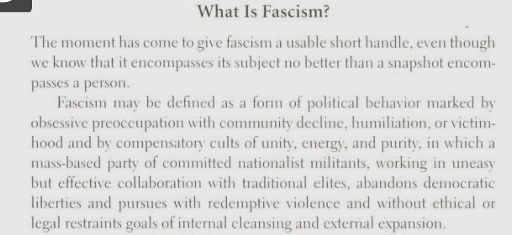 What Is Fascism?
The moment has come to give fascism a usable short handle, even though we know that it encompasses its subject no better than a snapshot encompasses a person.
Fascism may be defined as a form of political behavior marked by obsessive preoccupation with community decline, humiliation, or victim-hood and by compensatory cults of unity, energy, and purity, in which a mass-based party of committed nationalist militants, working in uneasy but effective collaboration with traditional elites, abandons democratic liberties and pursues with redemptive violence and without ethical or legal restraints goals of internal cleansing and external expansion.