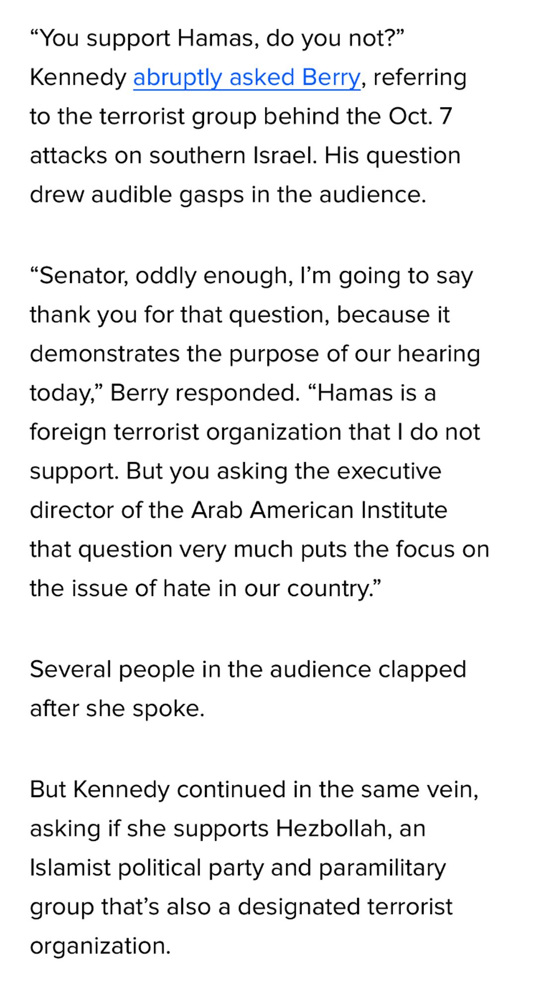 "You support Hamas, do you not?"
Kennedy abruptly asked Berry, referring to the terrorist group behind the Oct. 7 attacks on southern Israel. His question drew audible gasps in the audience.
"Senator, oddly enough, I'm going to say thank you for that question, because it demonstrates the purpose of our hearing today," Berry responded. "Hamas is a foreign terrorist organization that I do not support. But you asking the executive director of the Arab American Institute that question very much puts the focus on the issue of hate in our country."
Several people in the audience clapped after she spoke.
But Kennedy continued in the same vein, asking if she supports Hezbollah, an Islamist political party and paramilitary group that's also a designated terrorist organization.