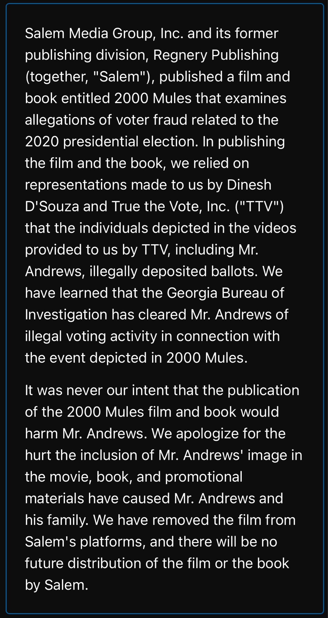 Salem Media Group, Inc. and its former publishing division, Regnery Publishing (together, "Salem"), published a film and book entitled 2000 Mules that examines allegations of voter fraud related to the 2020 presidential election. In publishing the film and the book, we relied on representations made to us by Dinesh D'Souza and True the Vote, Inc. ("TTV") that the individuals depicted in the videos provided to us by TTV, including Mr.
Andrews, illegally deposited ballots. We have learned that the Georgia Bureau of Investigation has cleared Mr. Andrews of illegal voting activity in connection with the event depicted in 2000 Mules.
It was never our intent that the publication of the 2000 Mules film and book would harm Mr. Andrews. We apologize for the hurt the inclusion of Mr. Andrews' image in the movie, book, and promotional materials have caused Mr. Andrews and his family. We have removed the film from Salem's platforms, and there will be no future distribution of the film or the book