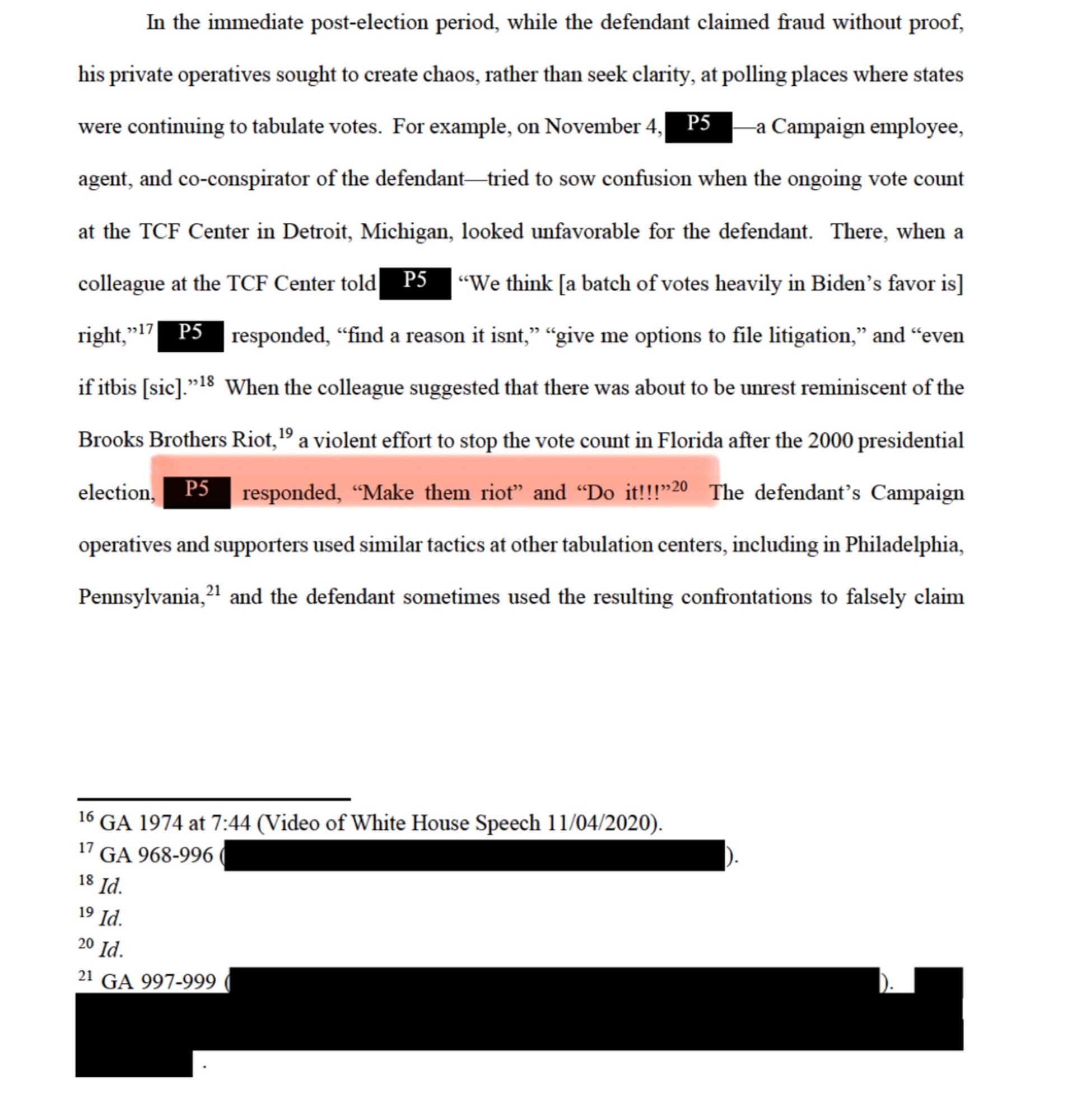 In the immediate post-election period, while the defendant claimed fraud without proof,
his private operatives sought to create chaos, rather than seek clarity, at polling places where states
were continuing to tabulate votes. For example, on November 4, PS
-a Campaign employee,
agent, and co-conspirator of the defendant-tried to sow confusion when the ongoing vote count
at the TCF Center in Detroit, Michigan, looked unfavorable for the defendant. There, when a colleague at the TCF Center told PS "We think [a batch of votes heavily in Biden's favor is] right,"!?
responded, "find a reason it isnt," "give me options to file litigation," and "even
if itbis [sic]."18 When the colleague suggested that there was about to be unrest reminiscent of the Brooks Brothers Riot," a violent effort to stop the vote count in Florida after the 2000 presidential
election,
responded, "Make them riot" and "Do it!!!" The defendant's Campaign
operatives and supporters used similar tactics at other tabulati