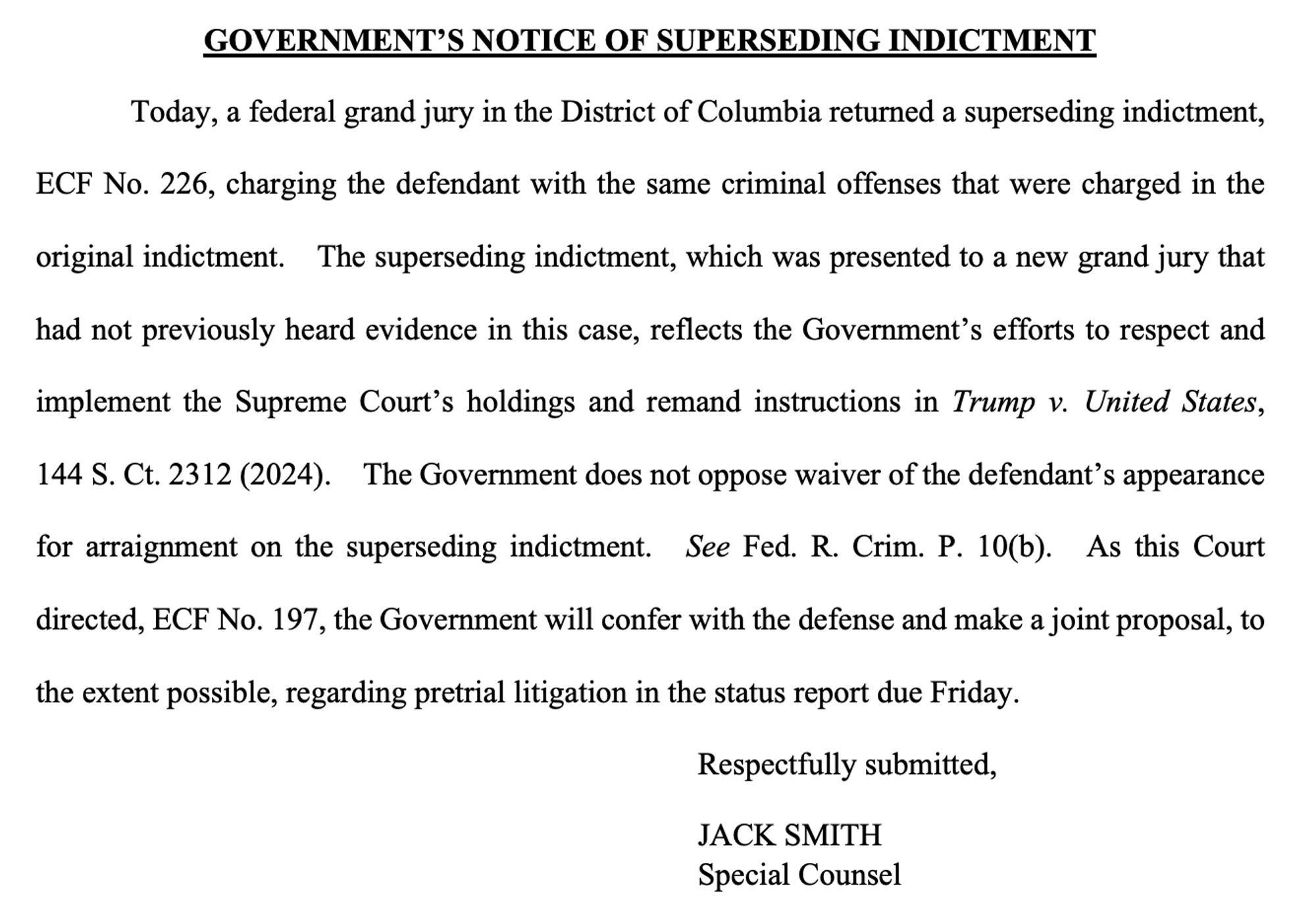 GOVERNMENT'S NOTICE OF SUPERSEDING INDICTMENT
Today, a federal grand jury in the District of Columbia returned a superseding indictment,
ECF No. 226, charging the defendant with the same criminal offenses that were charged in the original indictment. The superseding indictment, which was presented to a new grand jury that had not previously heard evidence in this case, reflects the Government's efforts to respect and
implement the Supreme Court's holdings and remand instructions in Trump v. United States,
144 S. Ct. 2312 (2024). The Government does not oppose waiver of the defendant's appearance for arraignment on the superseding indictment. See Fed. R. Crim. P. 10(b). As this Court directed, ECF No. 197, the Government will confer with the defense and make a joint proposal, to the extent possible, regarding pretrial litigation in the status report due Friday.