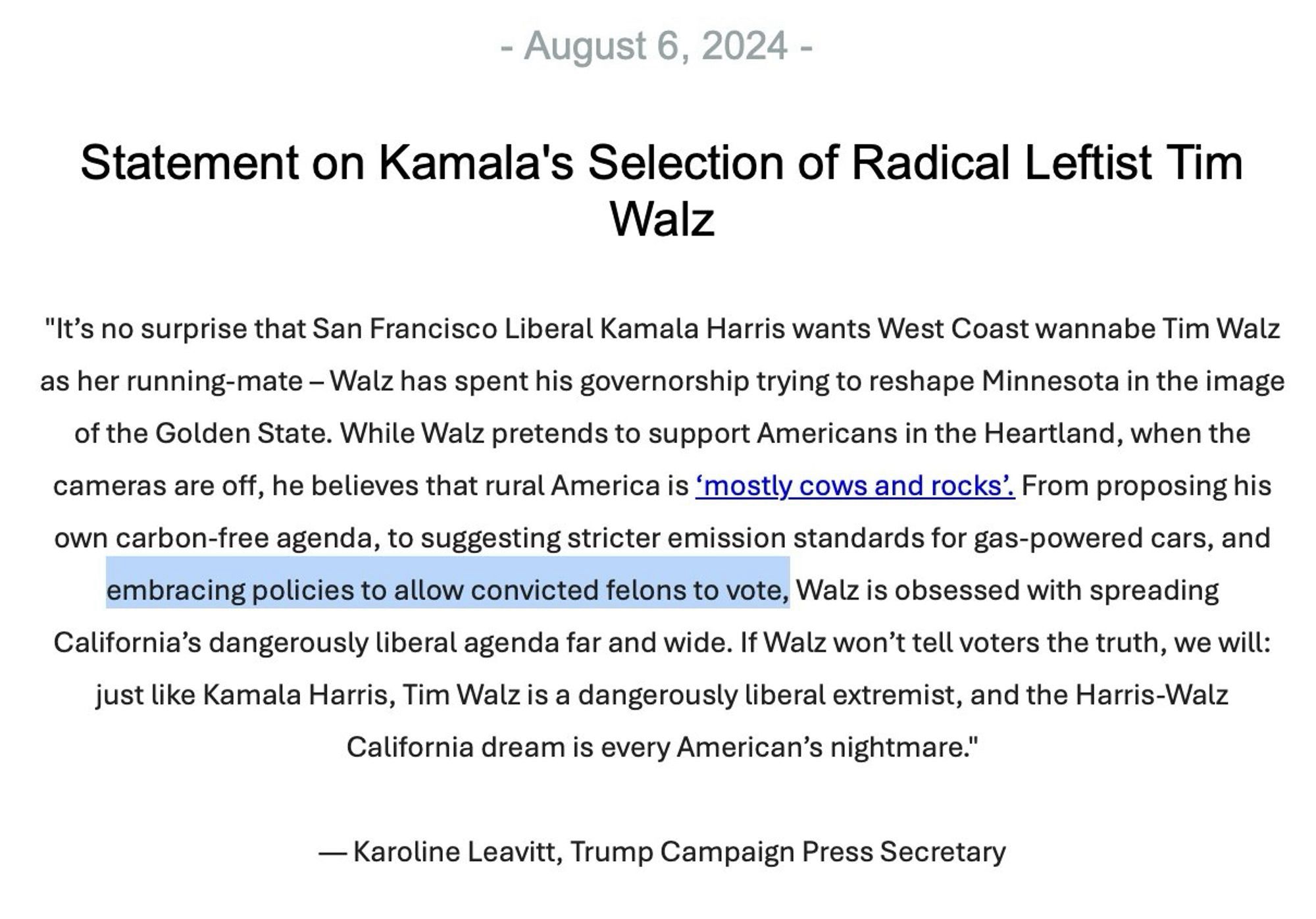 - August 6, 2024 -
Statement on Kamala's Selection of Radical Leftist Tim
Walz
"It's no surprise that San Francisco Liberal Kamala Harris wants West Coast wannabe Tim Walz as her running-mate - Walz has spent his governorship trying to reshape Minnesota in the image of the Golden State. While Walz pretends to support Americans in the Heartland, when the cameras are off, he believes that rural America is 'mostly cows and rocks'. From proposing his own carbon-free agenda, to suggesting stricter emission standards for gas-powered cars, and embracing policies to allow convicted felons to vote, Walz is obsessed with spreading California's dangerously liberal agenda far and wide. If Walz won't tell voters the truth, we will: just like Kamala Harris, Tim Walz is a dangerously liberal extremist, and the Harris-Walz California dream is every American's nightmare."
- Karoline Leavitt, Trump Campaign Press Secretary