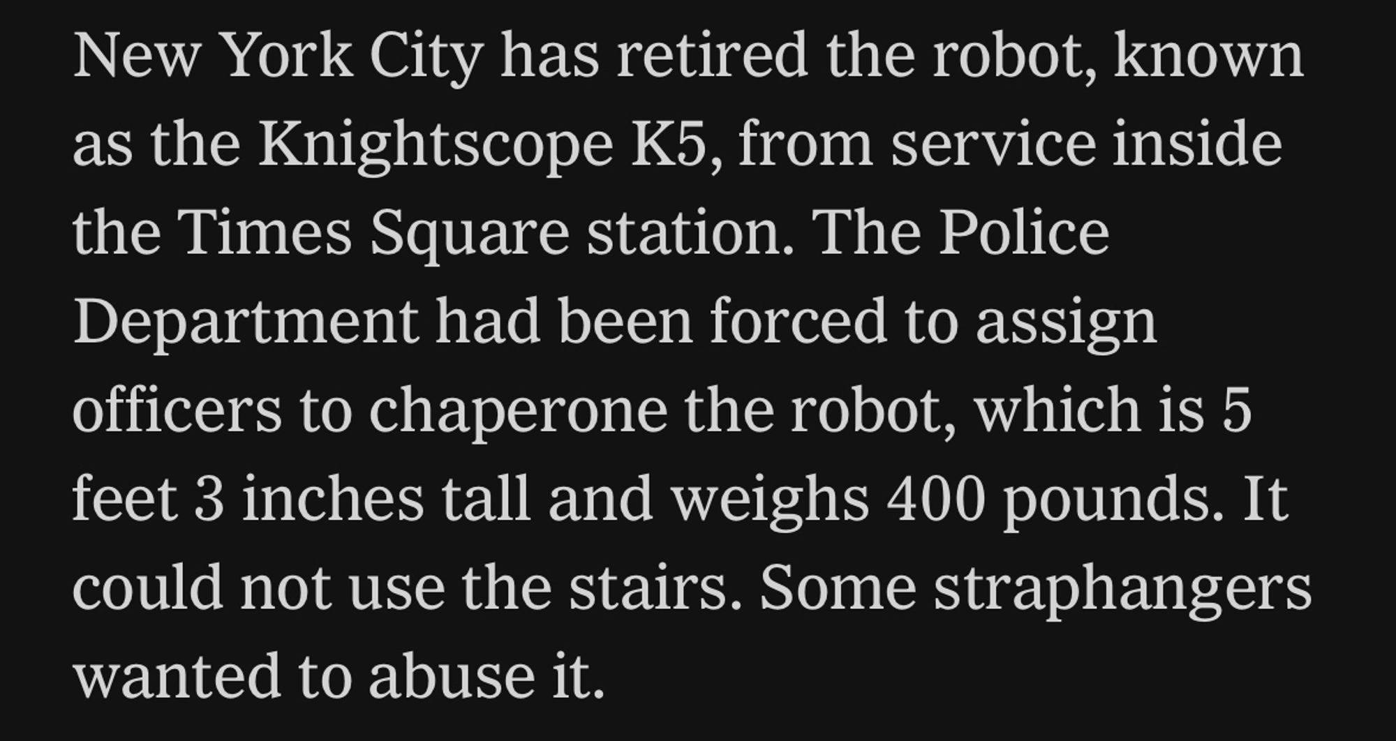 New York City has retired the robot, known as the Knightscope K5, from service inside the Times Square station. The Police Department had been forced to assign officers to chaperone the robot, which is 5 feet 3 inches tall and weighs 400 pounds. It could not use the stairs. Some straphangers wanted to abuse it.