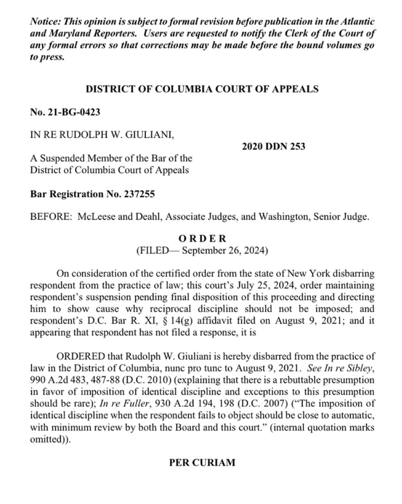 Notice: This opinion is subject to formal revision before publication in the Atlantic and Maryland Reporters. Users are requested to notify the Clerk of the Court of any formal errors so that corrections may be made before the bound volumes go to press.
DISTRICT OF COLUMBIA COURT OF APPEALS
No. 21-BG-0423
IN RE RUDOLPH W. GIULIANI,
2020 DDN 253
A Suspended Member of the Bar of the District of Columbia Court of Appeals
Bar Registration No. 237255
BEFORE: McLeese and Deahl, Associate Judges, and Washington, Senior Judge.
ORDER
(FILED September 26, 2024)
On consideration of the certified order from the state of New York disbarring respondent from the practice of law; this court's July 25, 2024, order maintaining respondent's suspension pending final disposition of this proceeding and directing him to show cause why reciprocal discipline should not be imposed; and respondent's D.C. Bar R. XI, § 14(g) affidavit filed on August 9, 2021; and it appearing that respondent has not filed a respon