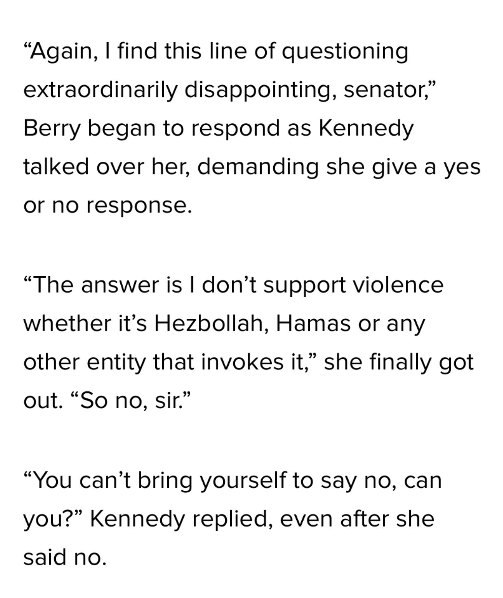 "Again, I find this line of questioning extraordinarily disappointing, senator," Berry began to respond as Kennedy talked over her, demanding she give a yes or no response.
"The answer is I don't support violence whether it's Hezbollah, Hamas or any other entity that invokes it," she finally got out. "So no, sir."
"You can't bring yourself to say no, can you?" Kennedy replied, even after she said no.