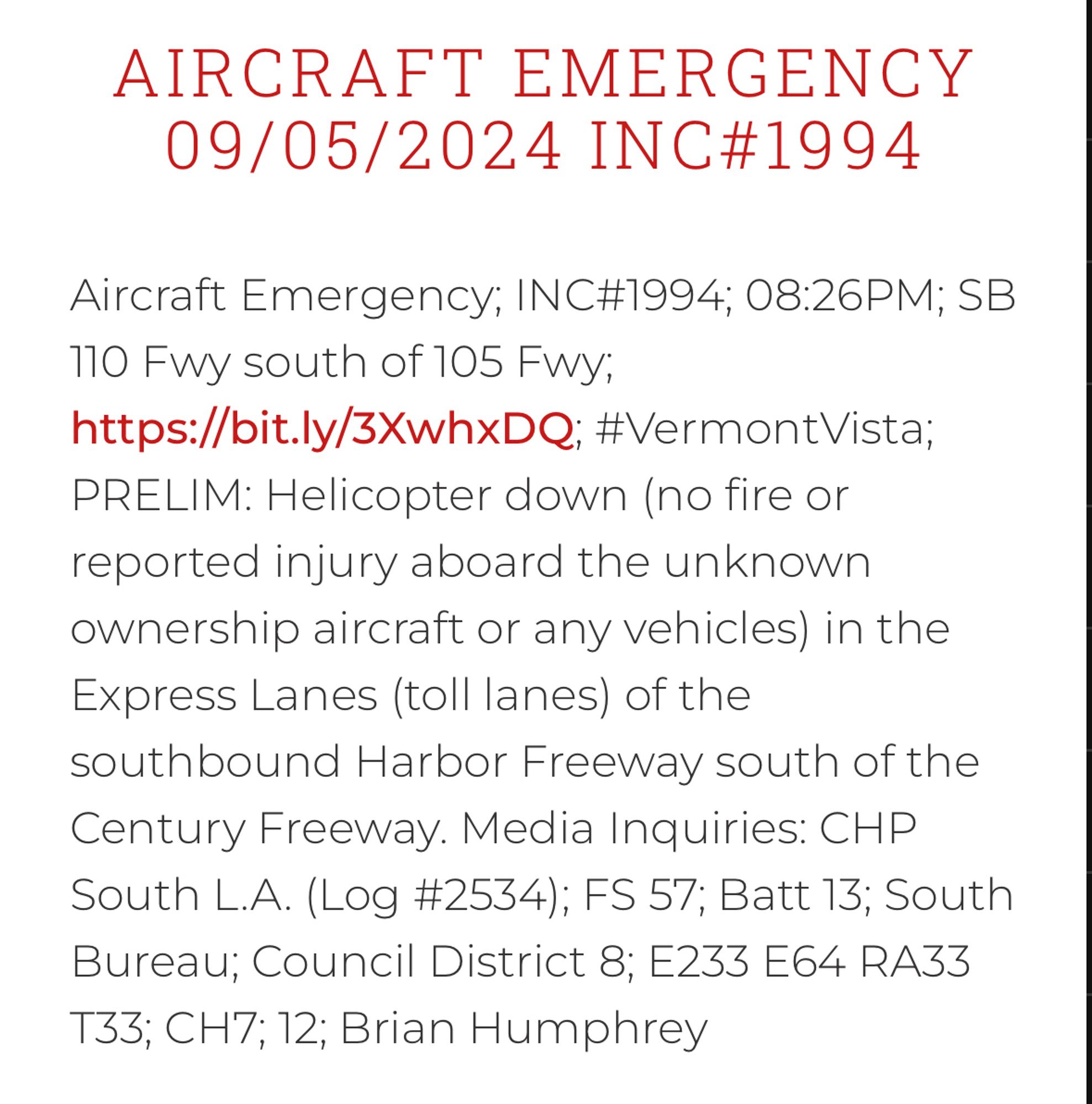 Los Angeles Fire Dept. Alert:

AIRCRAFT EMERGENCY
09/05/2024 INC#1994
Aircraft Emergency; INC#1994; 08:26PM; SB
110 Fwy south of 105 Fwy;
https://bit.ly/3XwhxDQ; #VermontVista;
PRELIM: Helicopter down (no fire or reported injury aboard the unknown ownership aircraft or any vehicles) in the Express Lanes (toll lanes) of the southbound Harbor Freeway south of the Century Freeway. Media Inquiries: CHP
South L.A. (Log #2534); FS 57; Batt 13; South Bureau; Council District 8; E233 E64 RA33 T33; CH7;12; Brian Humphrey