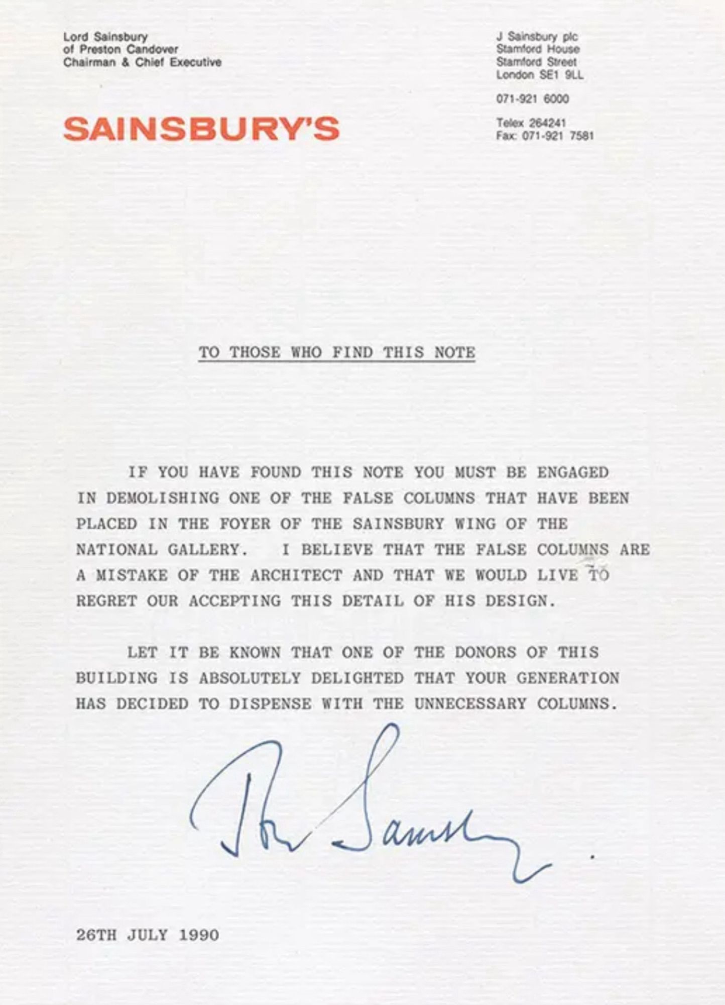 TO THOSE WHO FIND THIS NOTE
IF YOU HAVE FOUND THIS NOTE YOU MUST BE ENGAGED IN DEMOLISHING ONE OF THE FALSE COLUMNS THAT HAVE BEEN PLACED IN THE FOYER OF THE SAINSBURY WING OF THE NATIONAL GALLERY. I BELIEVE THAT THE FALSE COLUMNS ARE A MISTAKE OF THE ARCHITECT AND THAT WE WOULD LIVE 10
REGRET OUR ACCEPTING THIS DETAIL OF HIS DESIGN.
LET IT BE KNOWN THAT ONE OF THE DONORS OF THIS BUILDING IS ABSOLUTELY DELIGHTED THAT YOUR GENERATION HAS DECIDED TO DISPENSE WITH THE UNNECESSARY COLUMNS.