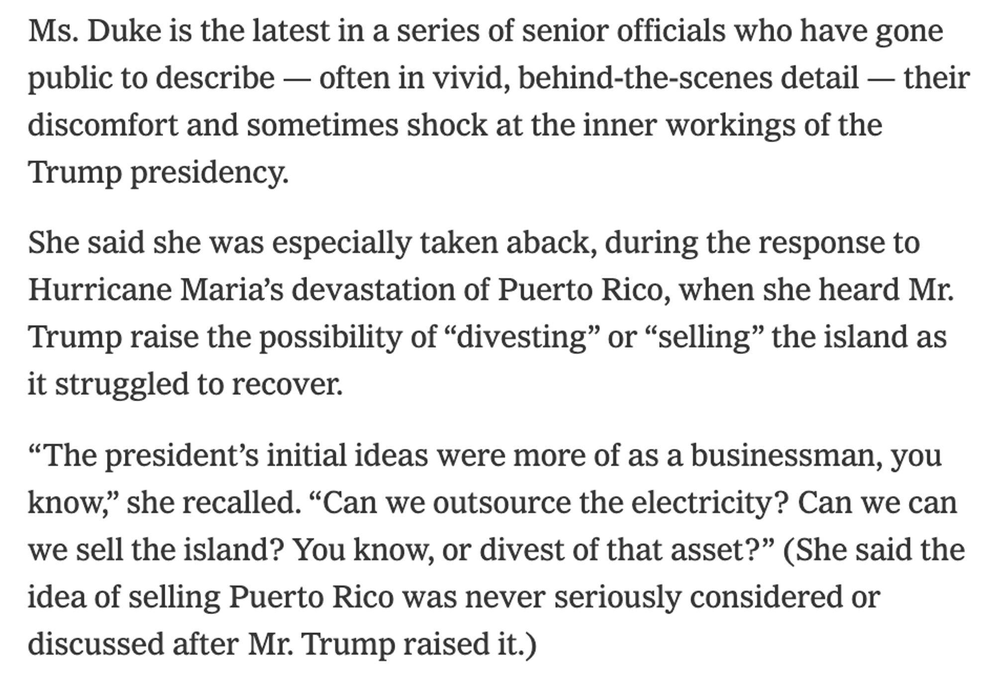 Ms. Duke is the latest in a series of senior officials who have gone public to describe — often in vivid, behind-the-scenes detail — their discomfort and sometimes shock at the inner workings of the Trump presidency.

She said she was especially taken aback, during the response to Hurricane Maria’s devastation of Puerto Rico, when she heard Mr. Trump raise the possibility of “divesting” or “selling” the island as it struggled to recover.

“The president’s initial ideas were more of as a businessman, you know,” she recalled. “Can we outsource the electricity? Can we can we sell the island? You know, or divest of that asset?” (She said the idea of selling Puerto Rico was never seriously considered or discussed after Mr. Trump raised it.)