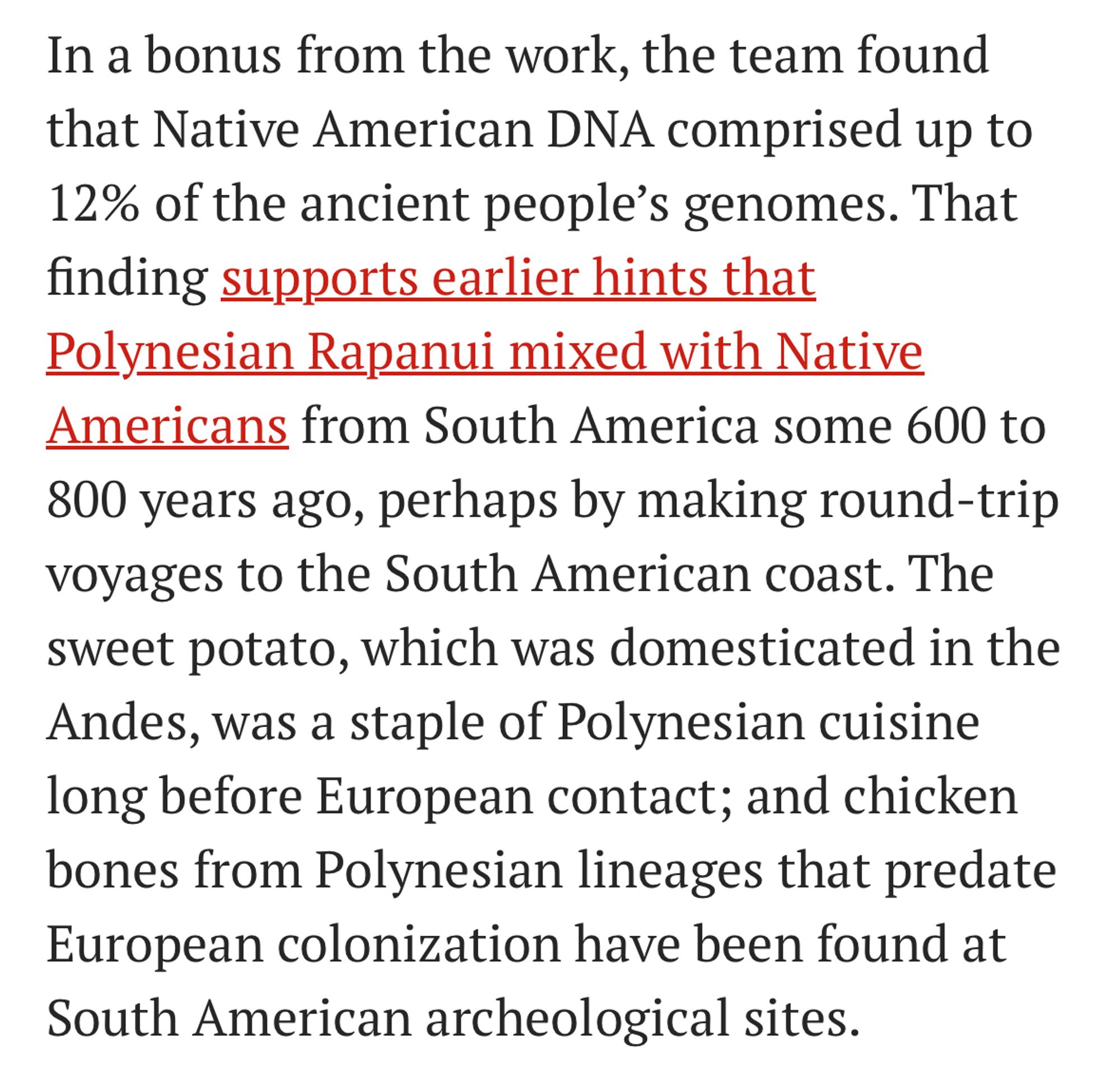 In a bonus from the work, the team found that Native American DNA comprised up to 12% of the ancient people's genomes. That finding supports earlier hints that Polynesian Rapanui mixed with Native Americans from South America some 600 to 800 years ago, perhaps by making round-trip voyages to the South American coast. The sweet potato, which was domesticated in the Andes, was a staple of Polynesian cuisine long before European contact; and chicken bones from Polynesian lineages that predate European colonization have been found at South American archeological sites.