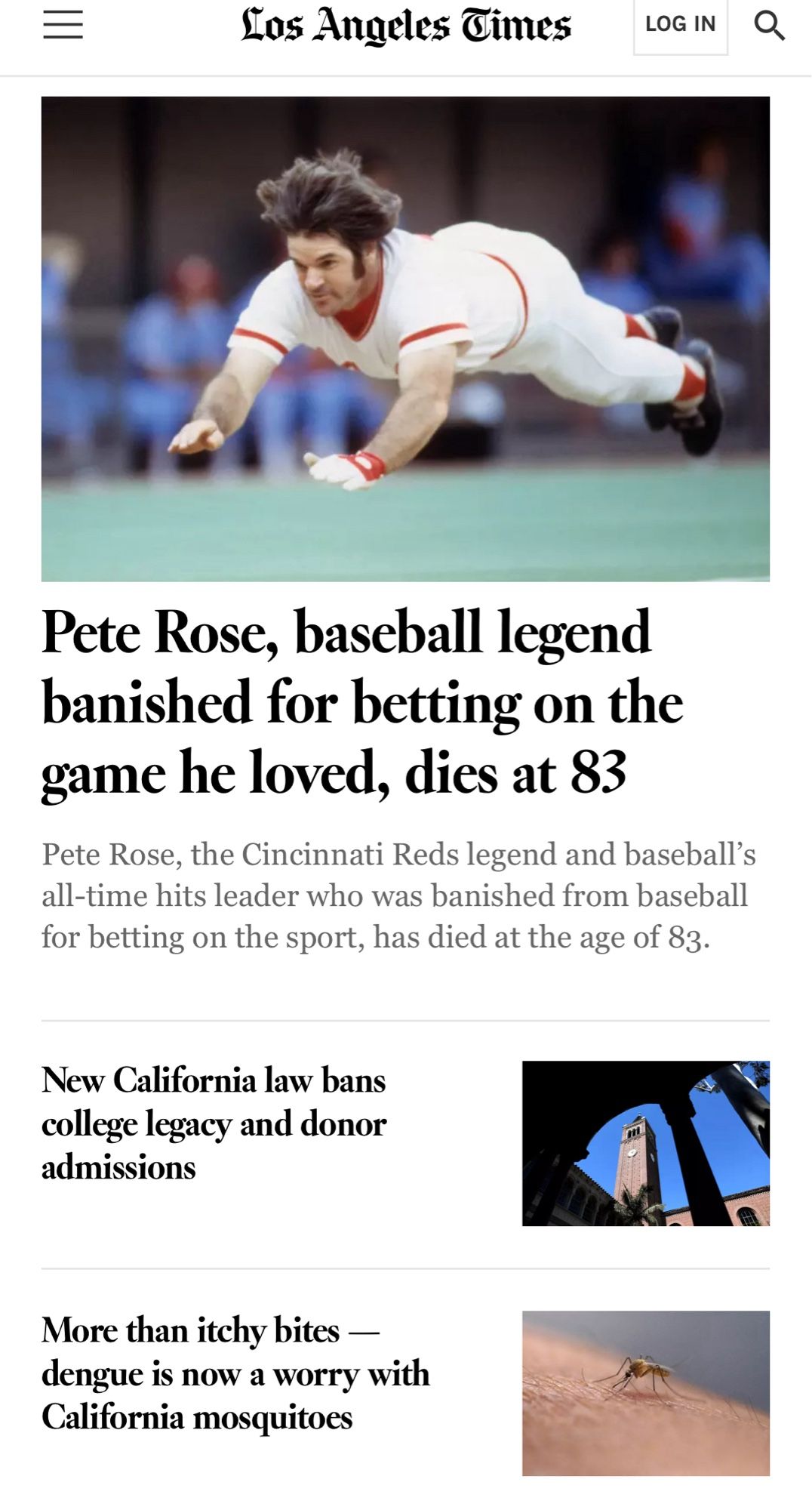 LA Times top stories: 

Los Angeles Times

Pete Rose, baseball legend banished for betting on the game he loved, dies at 83
Pete Rose, the Cincinnati Reds legend and baseball's all-time hits leader who was banished from baseball for betting on the sport, has died at the age of 83.
New California law bans college legacy and donor admissions
More than itchy bites - dengue is now a worry with California mosquitoes