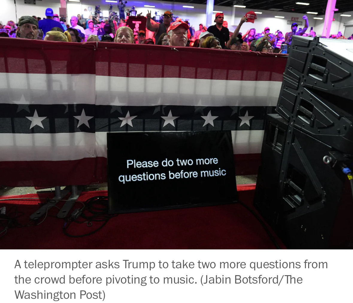 “Please do two more questions before music”

Caption: A teleprompter asks Trump to take two more questions from the crowd before pivoting to music. (Jabin Botsford/The
Washington Post)