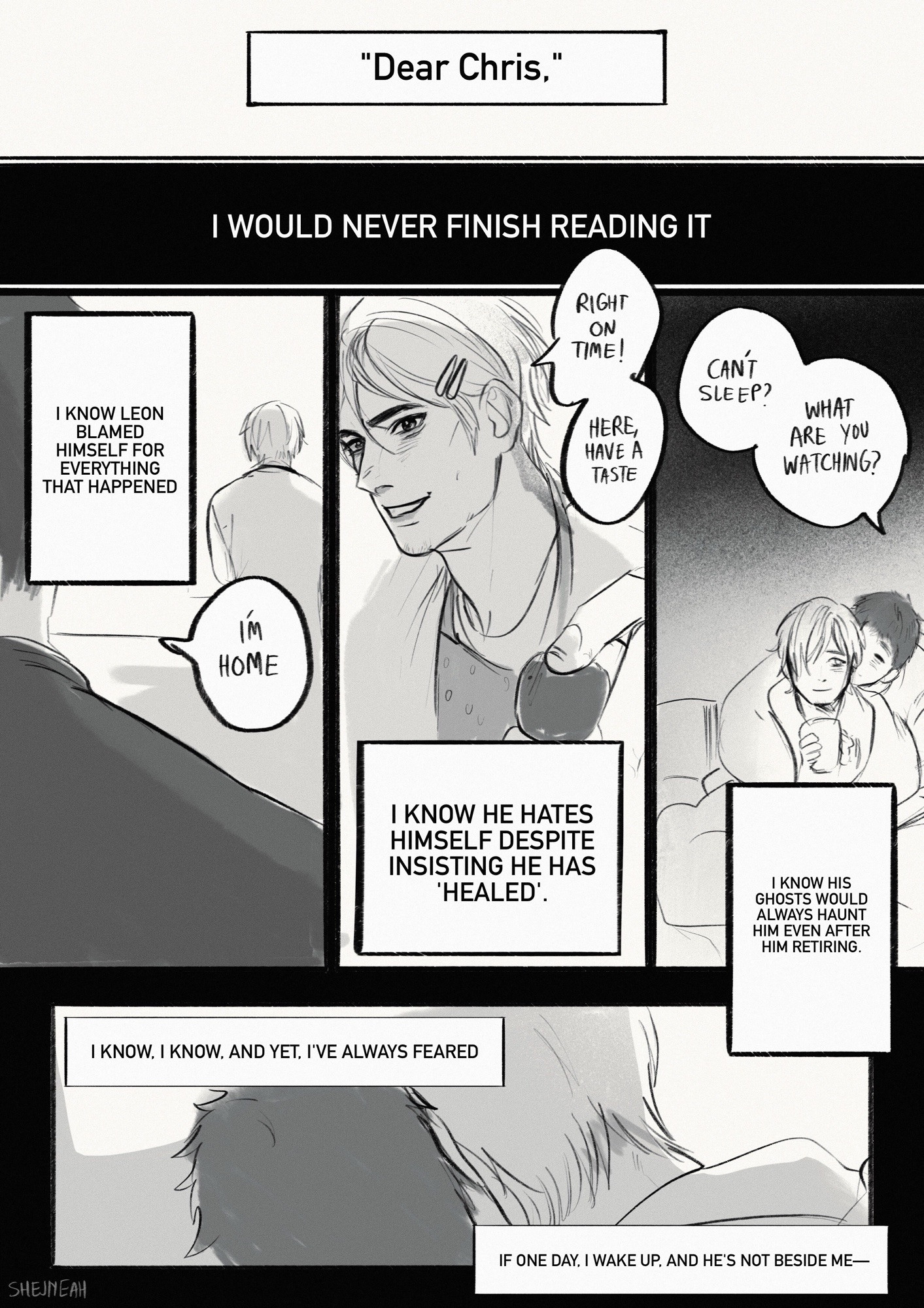 CHRIS POV: “ Dear Chris.” Leon said in the letter. 
I WOULD NEVER FINISH READING IT.

I KNOW LEON BLAMED HIMSELF FOR EVERYTHING THAT HAPPENED.
“ I’m home.” Chris said.

“RIGHT ON TIME! HERE, HAVE A TASTE.” Leon replied, feeding Chris.

I KNOW HE HATES HIMSELF DESPITE INSISTING HE HAS
'HEALED'.

“CANT SLEEP?
WHAT ARE YOU WATCHING?” Chris hugs Leon from behind.

I KNOW HIS GHOSTS WOULD ALWAYS HAUNT HIM EVEN AFTER HIM RETIRING.
I KNOW. I KNOW. AND YET. I'VE ALWAYS FEARED.
IF ONE DAY, I WAKE UP. AND HE'S NOT BESIDE ME-
