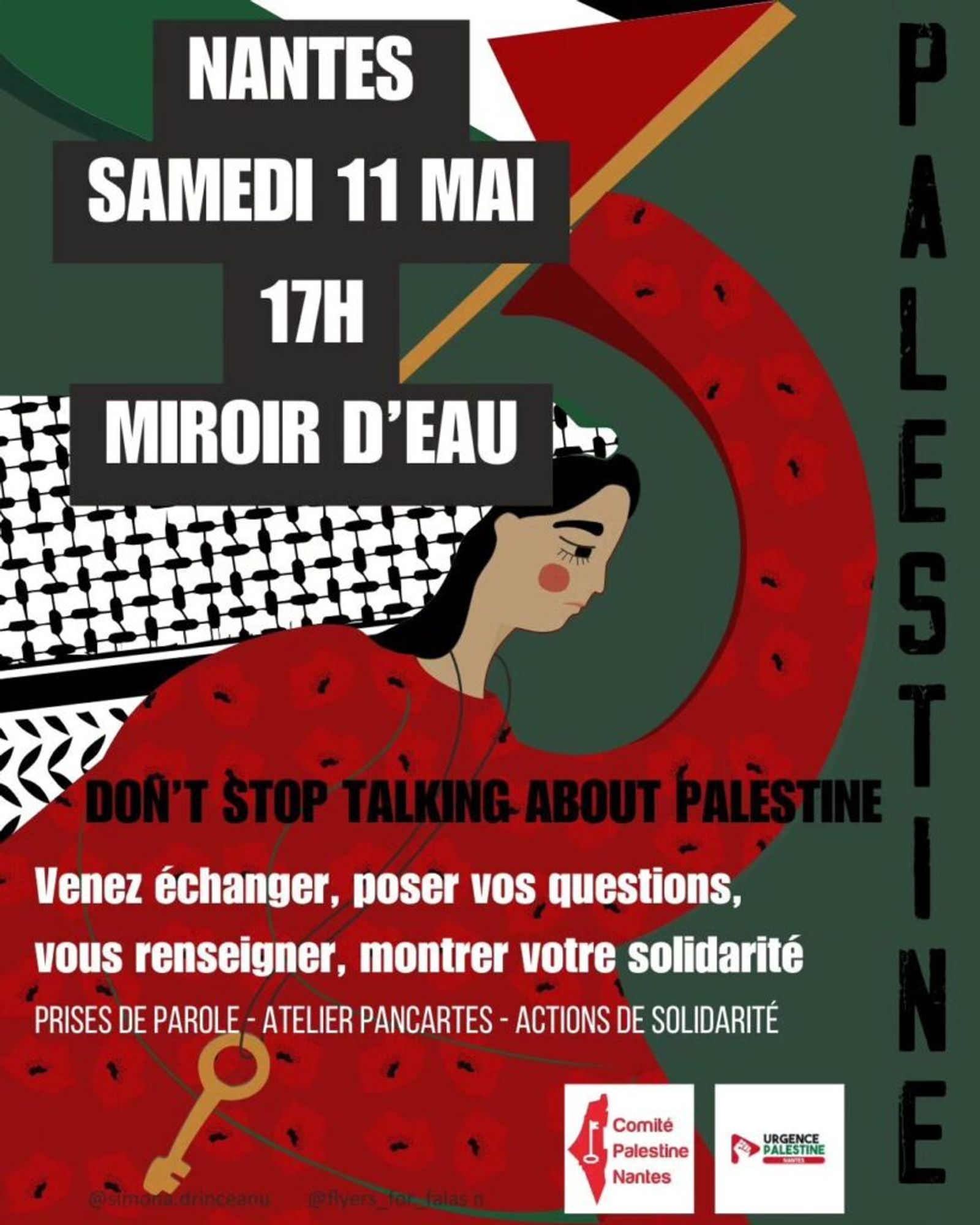 Affiche de l'évènement 
Sur fond vert on voit le dessin stylisé d'une femme en robe traditionnelle brodée de rouge, avec un keffieh noir et blanc sur ses cheveux longs noirs et qui brandi un drapeau palestinien. Elle porte une clef, symbole de la Nakba, à la taille. 

Le texte sur l'affiche dit : 

NANTES
SAMEDI 11 MAI 17H
MIROIR D'EAU

DON'T STOP TALKING ABOUT PALESTINE

Venez échanger, poser vos questions, vous renseigner, montrer votre solidarité 
PRISES DE PAROLE - ATELIER PANCARTES - ACTIONS DE SOLIDARITÉ

Crédits:
@simona.drinceanu @flyers_for_falas_n

Logos : 
Comité Palestine Nantes -  URGENCE PALESTINE