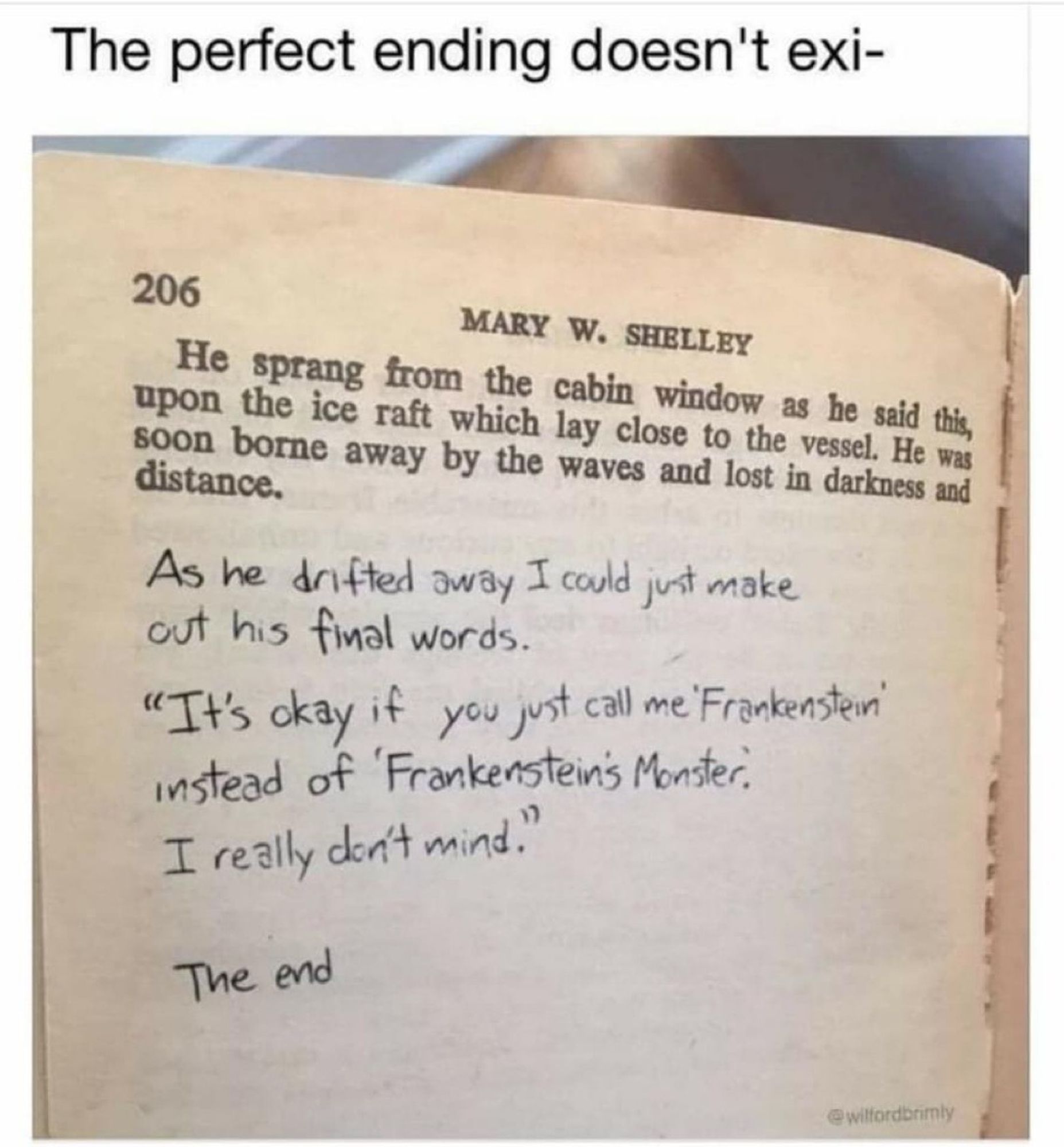 The end of the novel Frankenstein with a handwritten addendum. 

He sprang from the cabin window as he said this, upon the ice raft which lay close to the vessel. He was soon borne away by the waves and lost in darkness and distance.
As he drifted away I could just make out his final words.
"It's okay if you just call me Frankensten" instead of Frankensteins Monster.
I really don’t mind.
The end