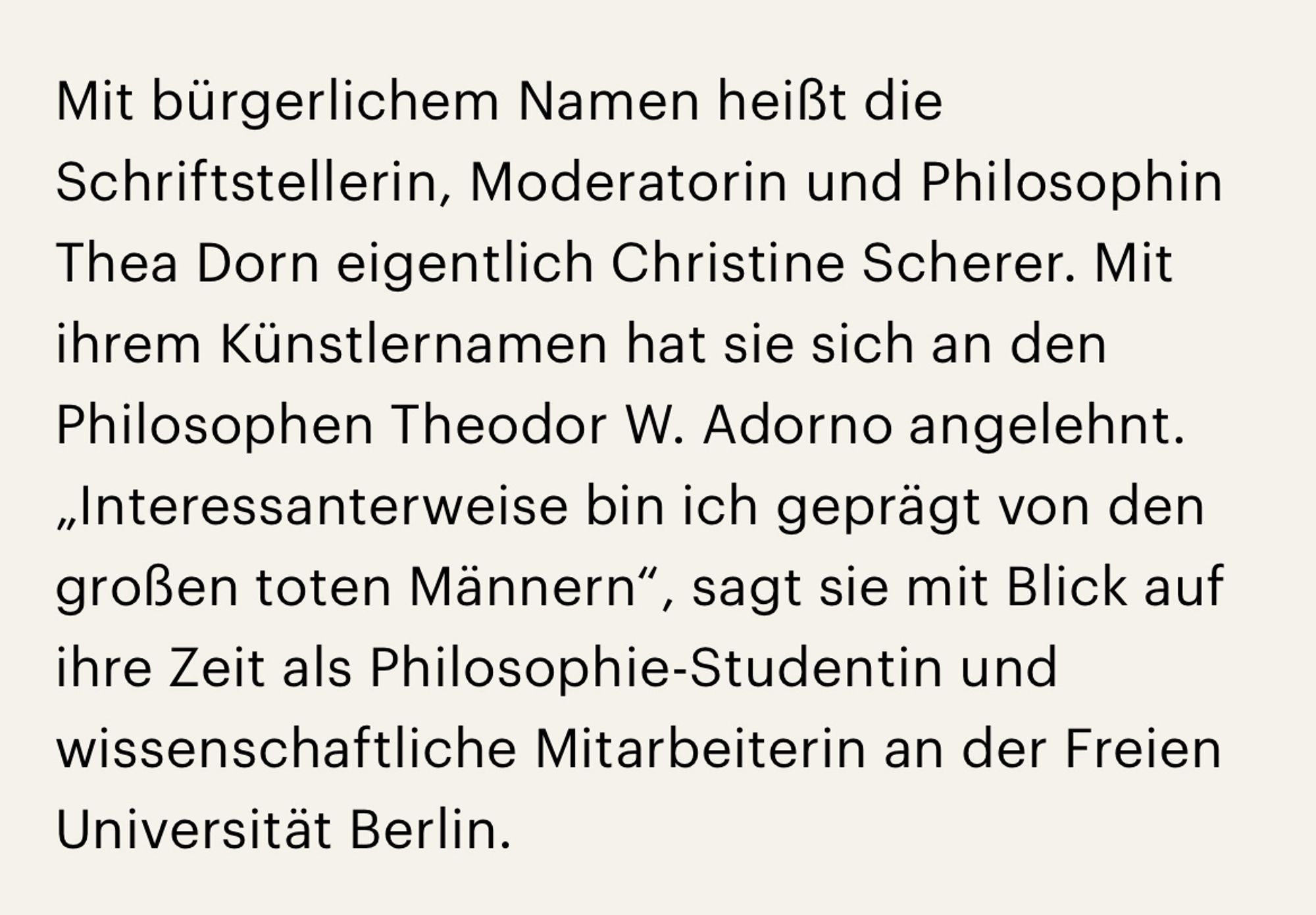 Screenshot aus Artikel Deutschlandfunk:

Mit bürgerlichem Namen heißt die Schriftstellerin, Moderatorin und Philosophin Thea Dorn eigentlich Christine Scherer. Mit ihrem Künstlernamen hat sie sich an den Philosophen Theodor W. Adorno angelehnt. „Interessanterweise bin ich geprägt von den großen toten Männern“, sagt sie mit Blick auf ihre Zeit als Philosophie-Studentin und wissenschaftliche Mitarbeiterin an der Freien Universität Berlin.