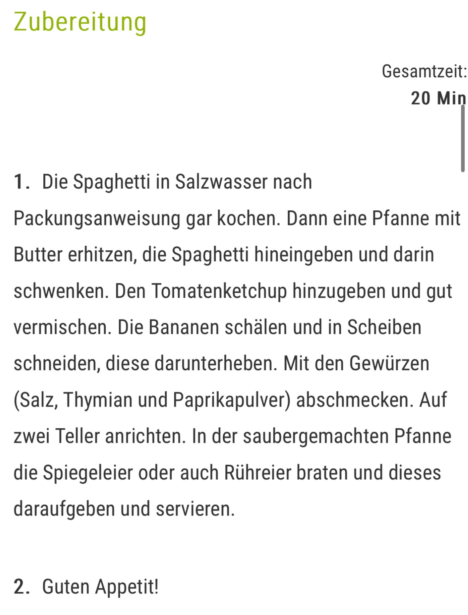 Zubereitung
Gesamtzeit:
20 Min
1. Die Spaghetti in Salzwasser nach Packungsanweisung gar kochen. Dann eine Pfanne mit Butter erhitzen, die Spaghetti hineingeben und darin schwenken. Den Tomatenketchup hinzugeben und gut vermischen. Die Bananen schälen und in Scheiben schneiden, diese darunterheben. Mit den Gewürzen (Salz, Thymian und Paprikapulver) abschmecken. Auf zwei Teller anrichten. In der saubergemachten Pfanne die Spiegeleier oder auch Rühreier braten und dieses daraufgeben und servieren.
2. Guten Appetit!