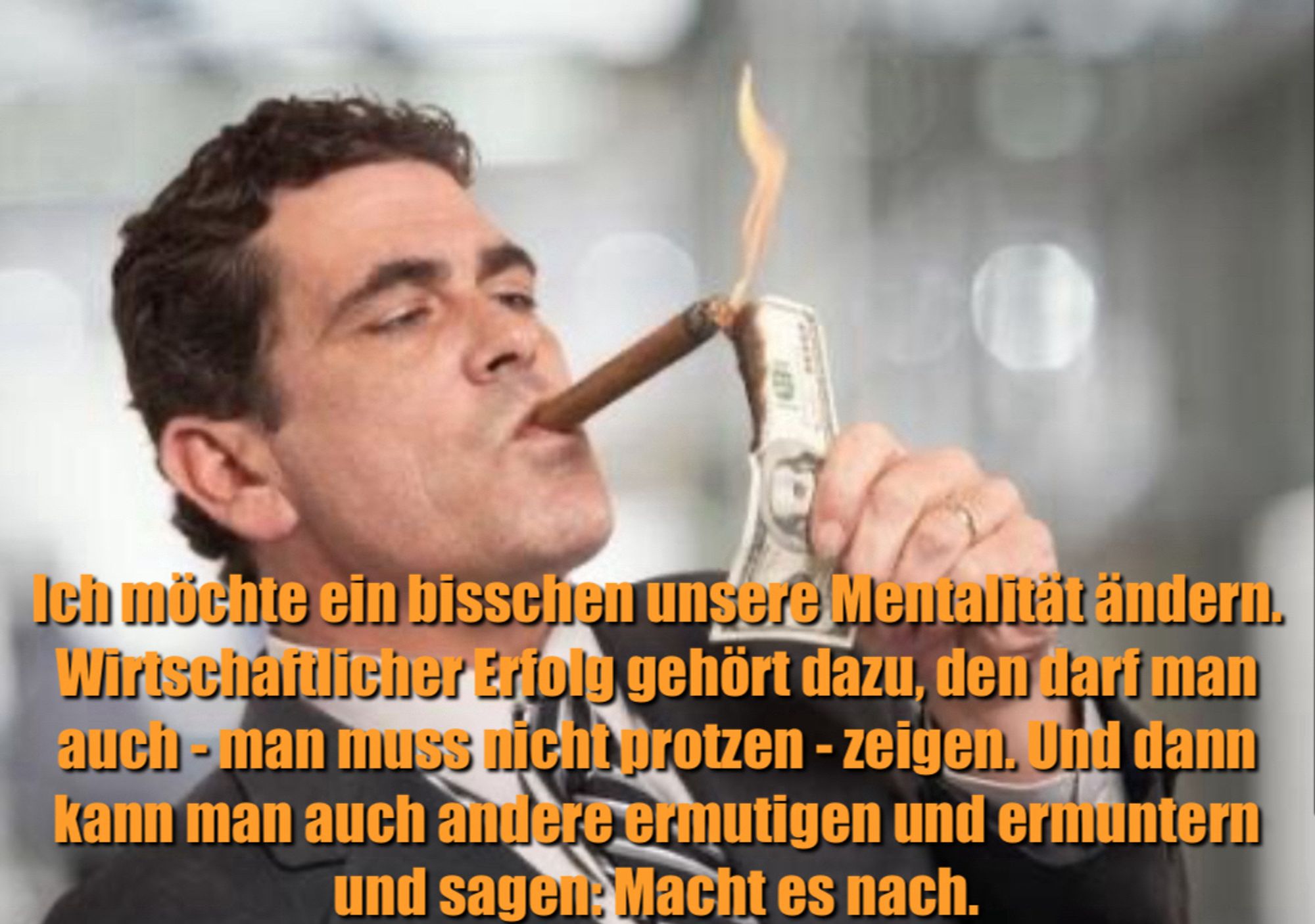 Rich Guy burning Money Meme:

Ich müchte ein bisschen unsere Mentalität ändern. Wirtschaflicher Erfolg gehört dazu, den darf man auch - man muss nicht protzen - zeigen. Und dann kann man auch andere ermutigen und ermuntern und sagen: Macht es nach.