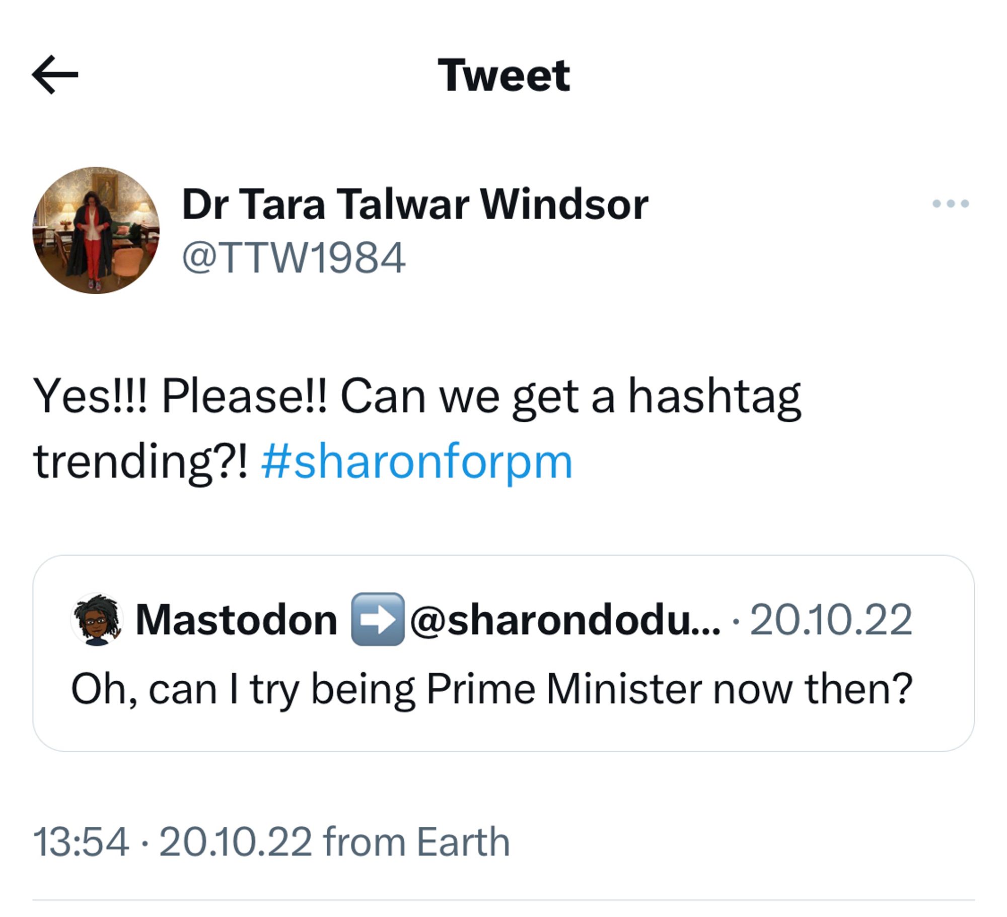 Screenshot of a tweet from 20.10.22 by Dr Tara Talwar Windsor which reads: Yes!! Please!! Can we get a hashtag trending?! #sharonforpm

The original quoted tweet from Sharon Dodua Otoo, also on 20.10.22 reads: Oh, can I try being Prime Minister now then?