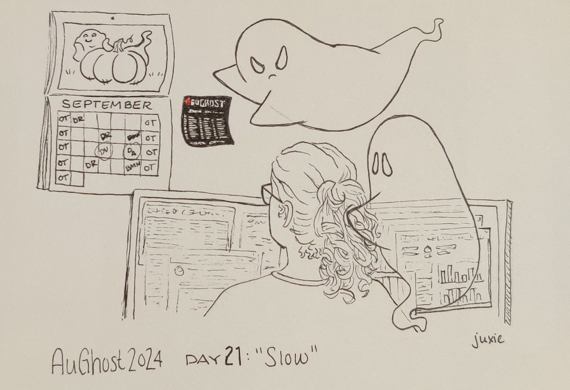 AuGhost 2024 day 21: Slow

A drawing of a woman facing two computer monitors full of work things. She's looking at the wall behind them where a calendar is open to September with half the days marked with things like OT, doctor apponitments, birthdays and other reminders. Next to it is the AuGhost 2024 prompt list. One ghost is glaring at the woman and angrily pointing at the calendar and prompt list, a second ghost has a comforting hand on her and is looking at her sympathetically. Drawn in ink on white paper, the hashtag on the prompt list is in red paint.