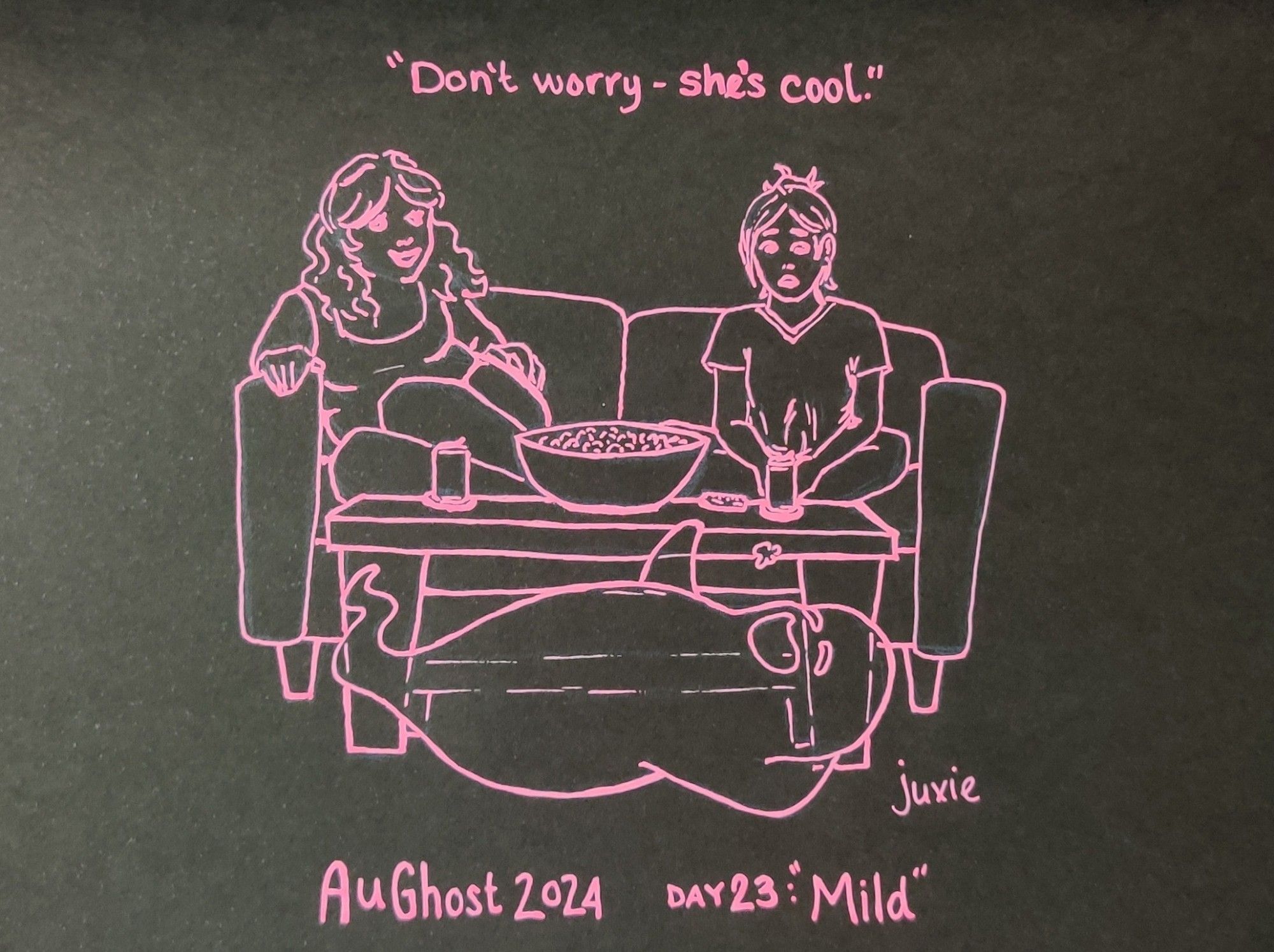 AuGhost 2024 day 23: Mild

Two women are sitting on a couch with drinks, a remote, and a big bowl of popcorn on a coffee table in front of them. There is a ghost hovering in front of the table in a laid back pose, tossing a piece of popcorn in their mouth. The woman on the left is smiling and relaxed, talking to the other woman. The woman on the right is sitting cross-legged and staring in concerned shock at the ghost. There's a line of dialogue above the drawing saying "don't worry- she's cool." Drawn in pink ink on black paper.