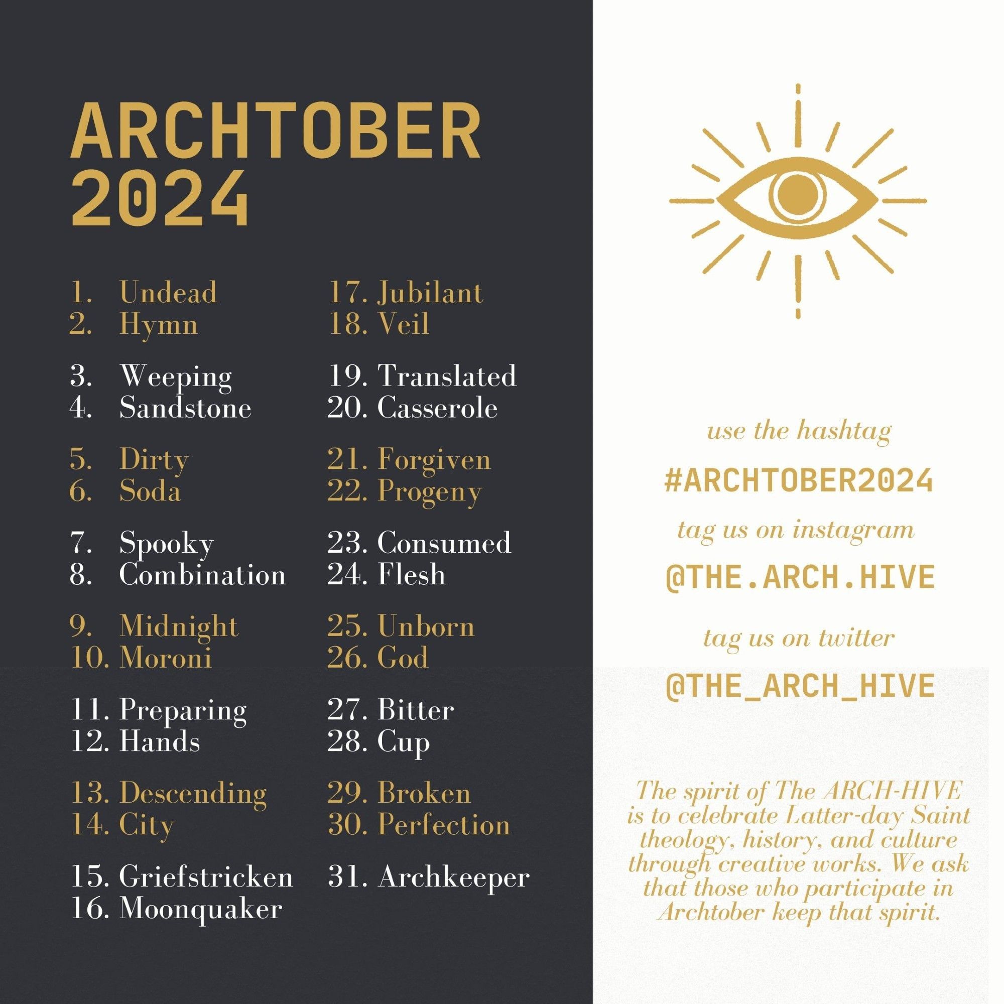 Archtober 2024
1. Undead
2. Hymn
3. Weeping
4. Sandstone
5. Dirty
6. Soda
7. Spooky
8. Combination
9. Midnight
10. Moroni
11. Preparing
12. Hands
13. Descending
14. City
15. Griefstricken
16. Moonquaker
17. Jubilant
18. Veil
19. Translated
20. Casserole
21. Forgiven
22. Progeny
23. Consumed
24. Flesh
25. Unborn
26. God
27. Bitter
28. Cup
29. Broken
30. Perfection
31. Archkeeper

Use the hashtag #archtober2024

The spirit of The ARCH-HIVE is to celebrate Latter-day Saint theology, history, and culture through creative works. We ask that those who participate in Archtober this year keep that spirit.