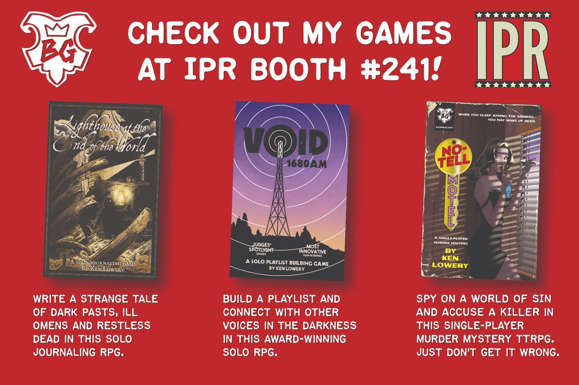 Check  out my games at IPR Booth #241!

Lighthouse at the End of the World: Write a strange tale of dark pasts, ill omens and restless dead in this solo journaling RPG.

VOID 1680 AM: Build a playlist and connect with other voices in the darkness in this award-winning solo RPG.

NO-TELL MOTEL: Spy on a world of sin and accuse a killer in this single-player murder mystery TTRPG. Just don't get it wrong.