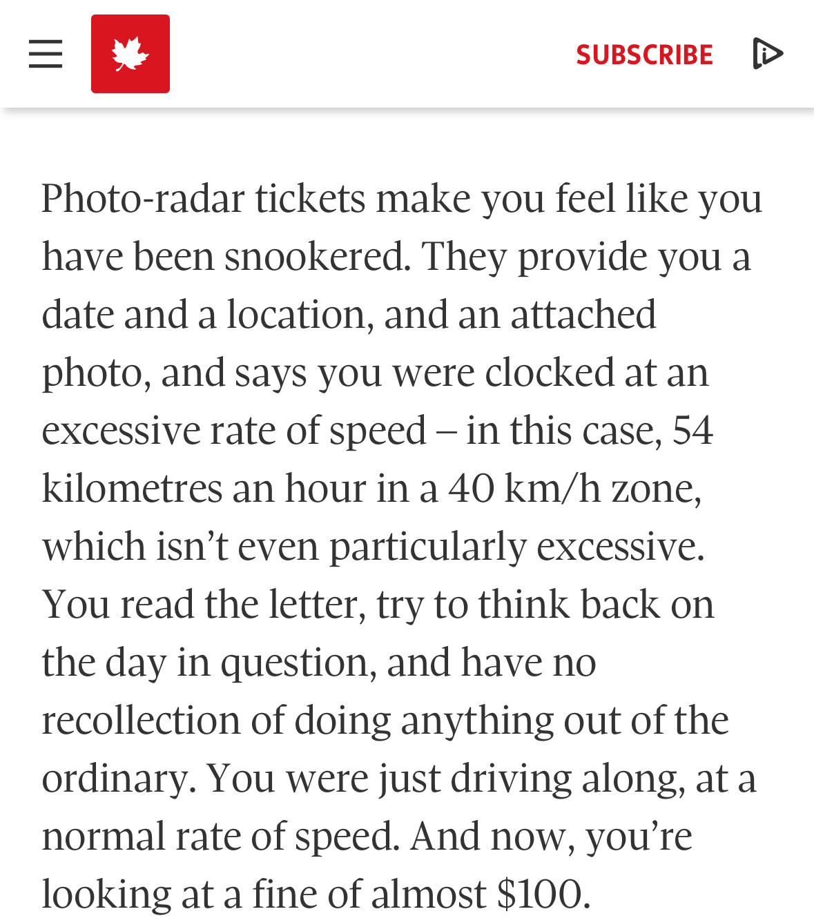 Photo-radar tickets make you feel like you have been snookered. They provide you a date and a location, and an attached photo, and says you were clocked at an excessive rate of speed – in this case, 54 kilometres an hour in a 40 km/h zone, which isn’t even particularly excessive. You read the letter, try to think back on the day in question, and have no recollection of doing anything out of the ordinary. You were just driving along, at a normal rate of speed. And now, you’re looking at a fine of almost $100.