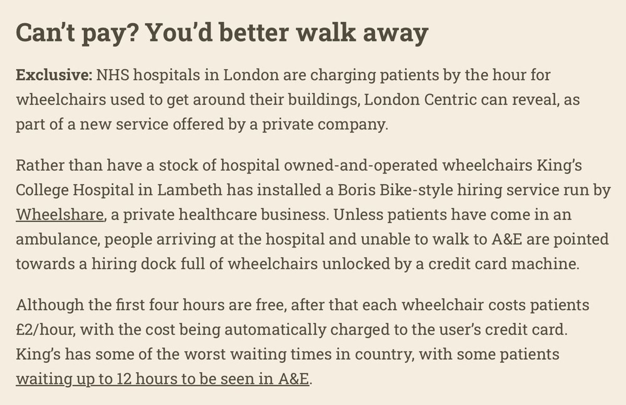 Can't pay? You'd better walk away
Exclusive: NHS hospitals in London are charging patients by the hour for
wheelchairs used to get around their buildings, London Centric can reveal, as
part of a new service offered by a private company.

Rather than have a stock of hospital owned-and-operated wheelchairs King's
College Hospital in Lambeth has installed a Boris Bike-style hiring service run by
Wheelshare, a private healthcare business. Unless patients have come in an
ambulance, people arriving at the hospital and unable to walk to A&E are pointed
towards a hiring dock full of wheelchairs unlocked by a credit card machine.

Although the first four hours are free, after that each wheelchair costs patients
£2/hour, with the cost being automatically charged to the user's credit card.
King's has some of the worst waiting times in country, with some patients
waiting up to 12 hours to be seen in A&E.