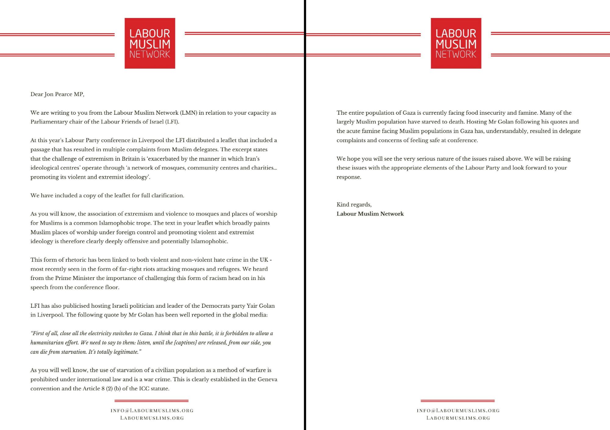 Dear Jon Pearce MP,

We are writing to you from the Labour Muslim Network (LMN) in relation to your capacity as
Parliamentary chair of the Labour Friends of Israel (LFI).

At this year's Labour Party conference in Liverpool the LFI distributed a leaflet that included a
passage that has resulted in multiple complaints from Muslim delegates. The excerpt states
that the challenge of extremism in Britain is 'exacerbated by the manner in which Iran's
ideological centres' operate through 'a network of mosques, community centres and charities ..
promoting its violent and extremist ideology'.

We have included a copy of the leaflet for full clarification.

As you will know, the association of extremism and violence to mosques and places of worship
for Muslims is a common Islamophobic trope. The text in your leaflet which broadly paints
Muslim places of worship under foreign control and promoting violent and extremist
ideology is therefore clearly deeply offensive and potentially Islamophobic.