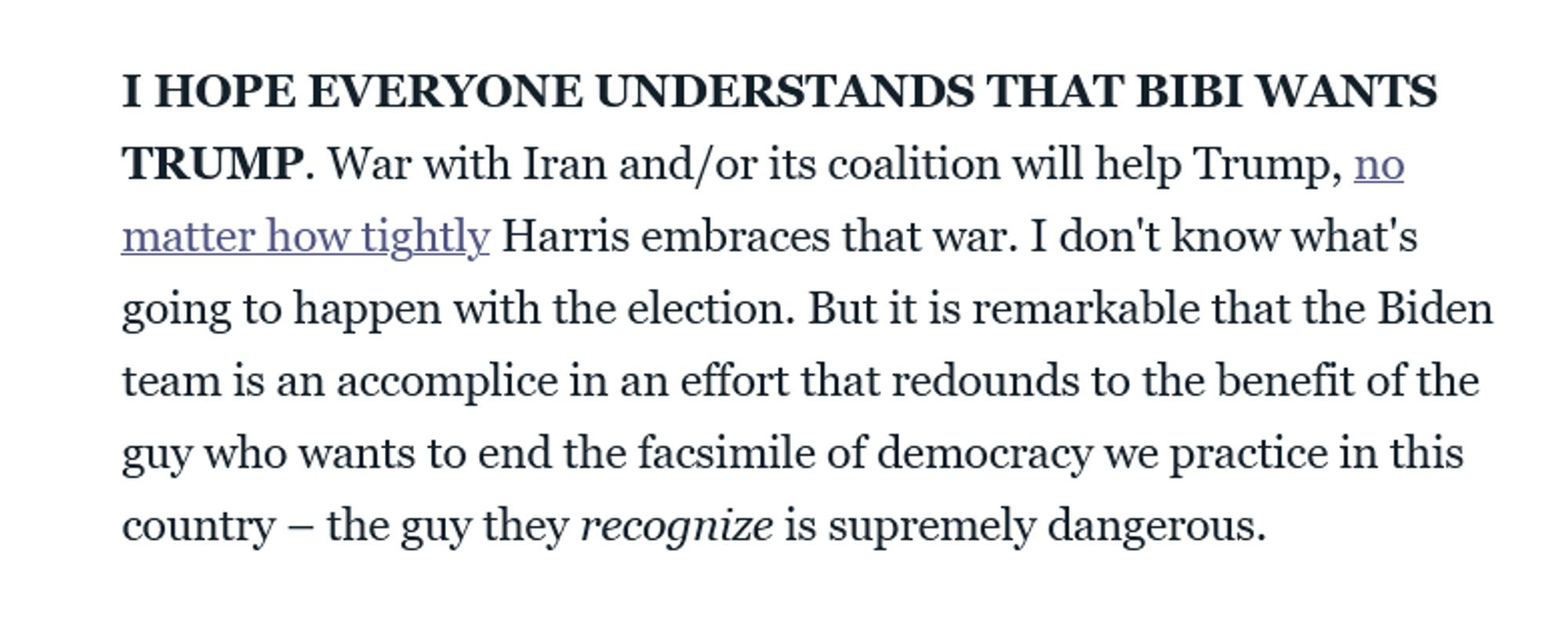 I HOPE EVERYONE UNDERSTANDS THAT BIBI WANTS TRUMP. War with Iran and/or its coalition will help Trump, no matter how tightly Harris embraces that war. I don't know what's going to happen with the election. But it is remarkable that the Biden team is an accomplice in an effort that redounds to the benefit of the guy who wants to end the facsimile of democracy we practice in this country – the guy they recognize is supremely dangerous.