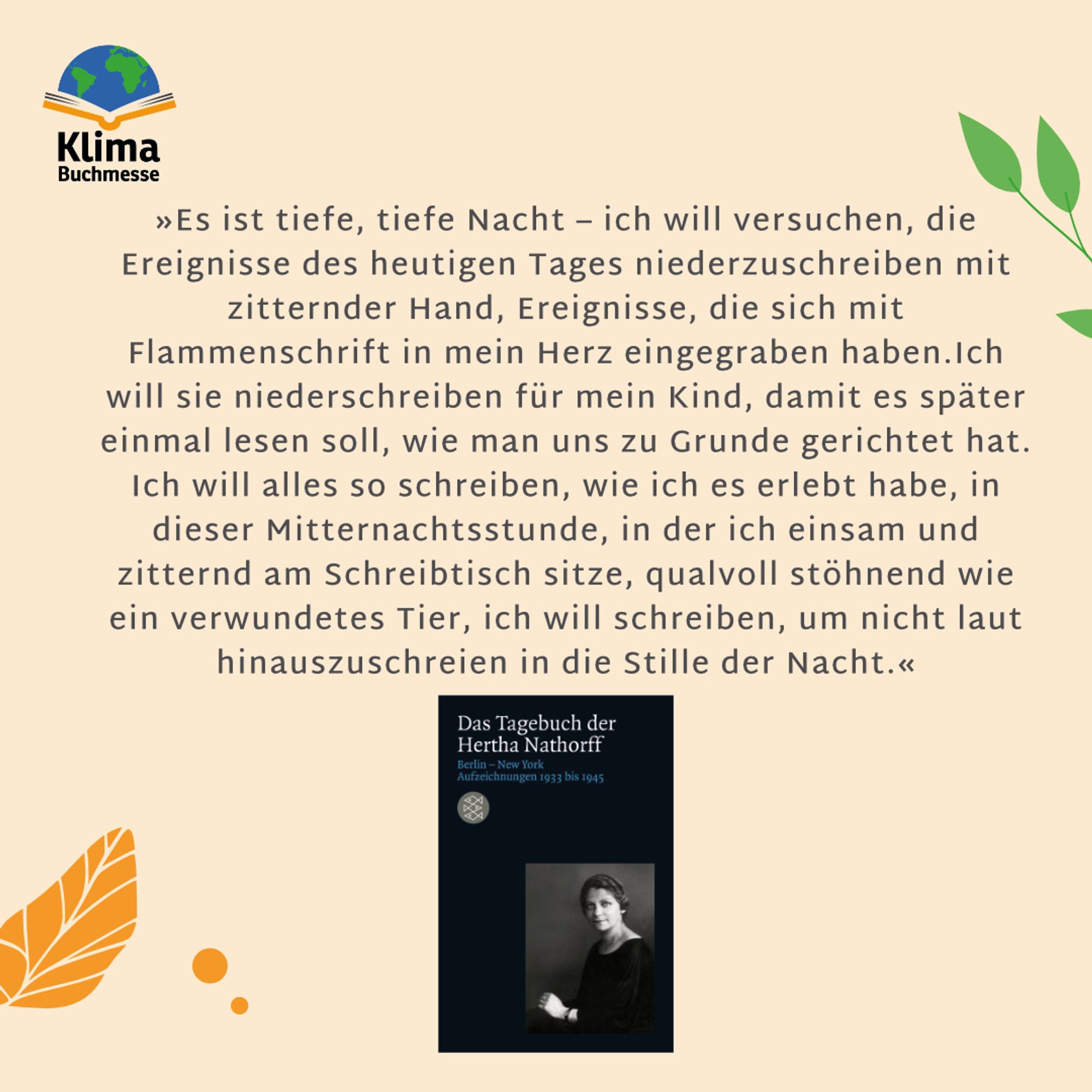 Zitat: »Es ist tiefe, tiefe Nacht – ich will versuchen, die Ereignisse des heutigen Tages niederzuschreiben mit zitternder Hand, Ereignisse, die sich mit Flammenschrift in mein Herz eingegraben haben. Ich will sie niederschreiben für mein Kind, damit es später einmal lesen soll, wie man uns zu Grunde gerichtet hat. Ich will alles so schreiben, wie ich es erlebt habe, in dieser Mitternachtsstunde, in der ich einsam und zitternd am Schreibtisch sitze, qualvoll stöhnend wie ein verwundetes Tier, ich will schreiben, um nicht laut hinauszuschreien in die Stille der Nacht.«
Darunter: Buchcover “Das Tagebuch der Hertha Nathorff: Berlin-New York; Aufzeichnungen 1933 bis 1945” von Hertha Nathorff, Fischer Verlage. Schlichtes schwarzes Cover mit Porträtfoto der Autorin.
Hintergrund: Pastellorange mit Blättern am Rand.
Links oben: Logo Klimabuchmesse (Schriftzug, darüber ein aufgeschlagenes Buch, auf dem eine stilisierte Weltkugel liegt)