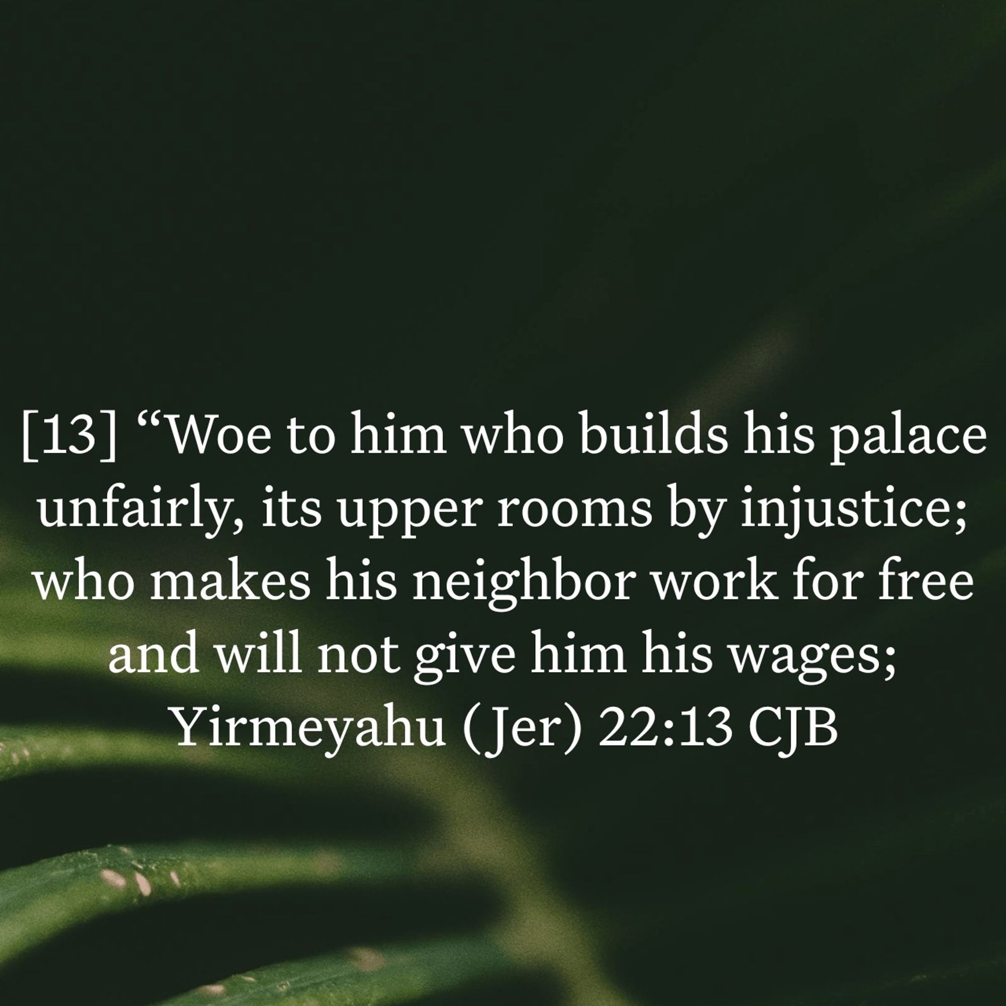 Book of Jeremiah, chapter 22 verse 13 (Bible, one of the major prophets)

[13] And the Lord says, “What sorrow awaits Jehoiakim, who builds his palace with forced labor. He builds injustice into its walls, for he makes his neighbors work for nothing. He does not pay them for their labor.

https://bible.com/bible/116/jer.22.13.NLT