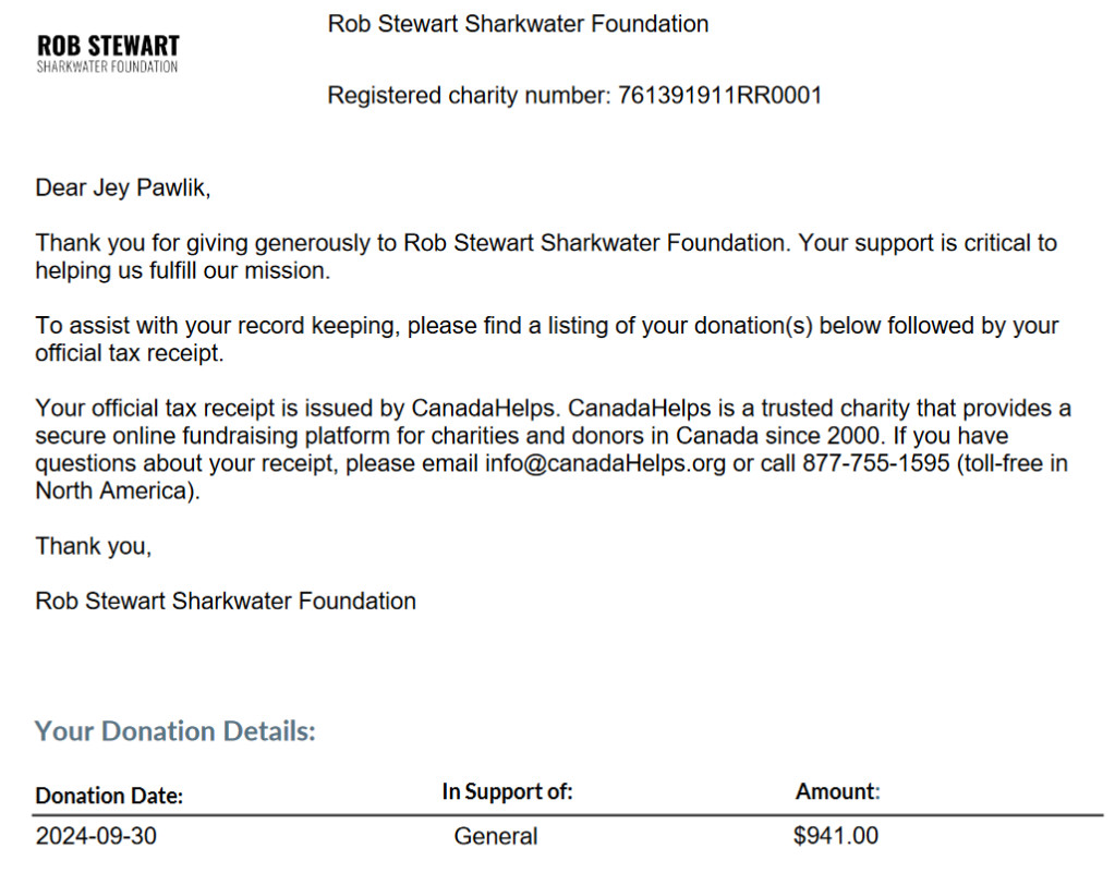 Rob Stewart Sharkwater Foundation Registered charity number: 761391911RR0001Dear Jey Pawlik, Thank you for giving generously to Rob Stewart Sharkwater Foundation. Your support is critical to helping us fulfill our mission. To assist with your record keeping, please find a listing of your donation(s) below followed by your official tax receipt. Your official tax receipt is issued by CanadaHelps. CanadaHelps is a trusted charity that provides a secure online fundraising platform for charities and donors in Canada since 2000. If you have questions about your receipt, please email info@canadaHelps.org or call 877-755-1595 (toll-free in North America). Thank you, Rob Stewart Sharkwater Foundation. 