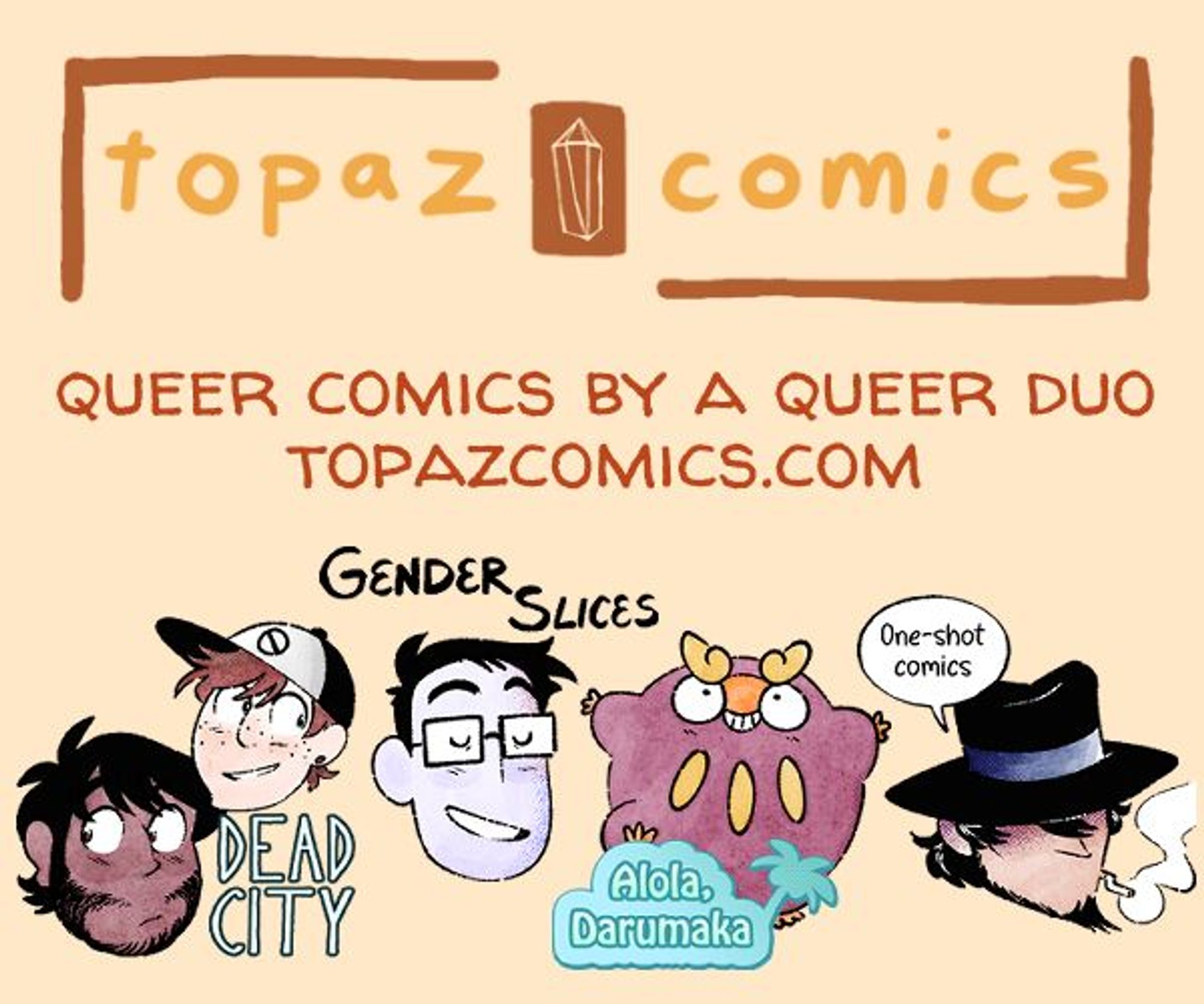 Promo image, with the Topaz Comics logo at the top in browns and warm gold tones. Under it reads "Queer comics by a queer duo" and the link http://topazcomics.com below that are four floating heads with comic titles logos above them. The first is Mikael and JP from Dead City, the second is Jey from Gender Slices, the third is Darumaka from Alola Darumaka, and the last is Jigen from our one-shots.