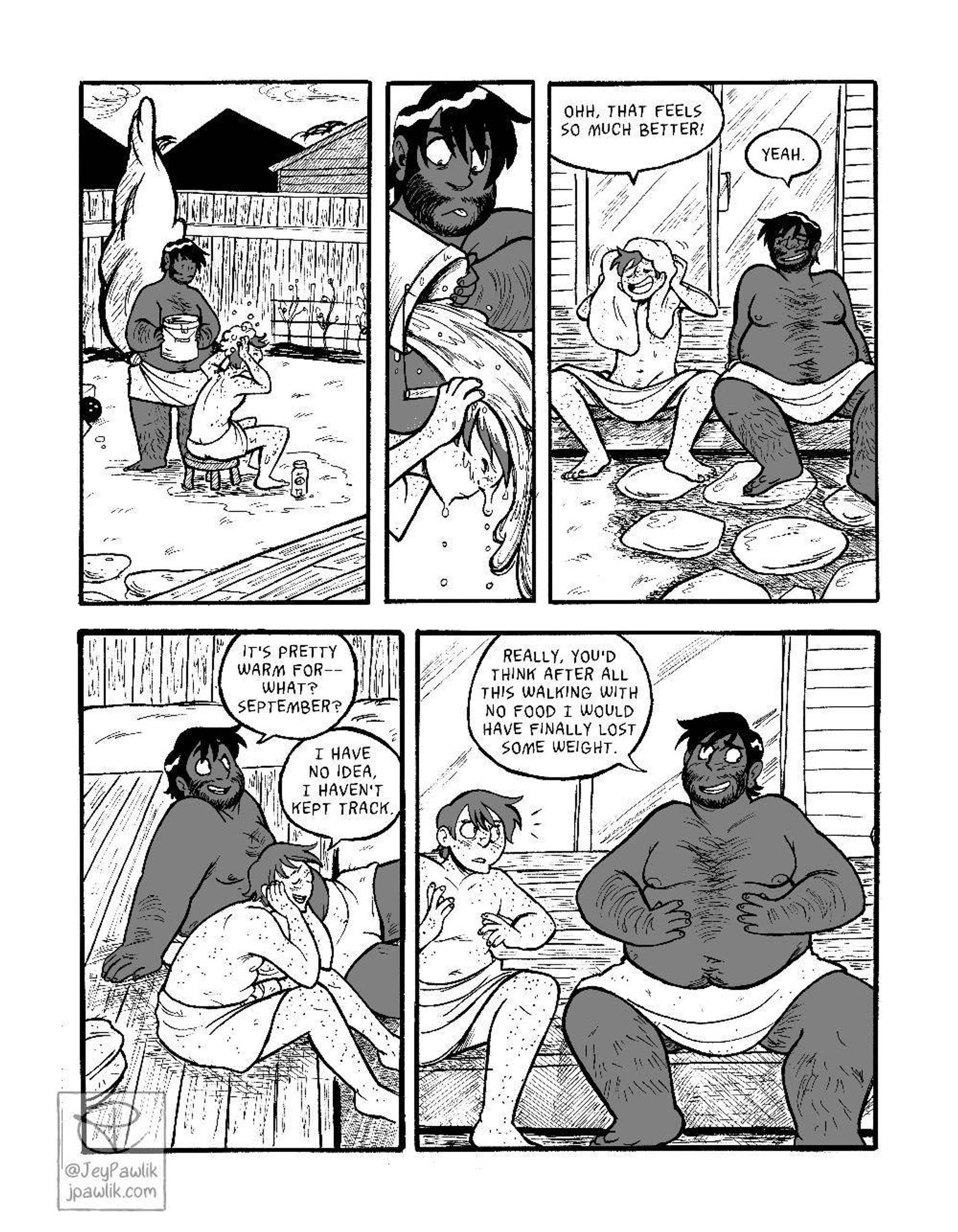 Comic page done in black and white with one shade of middle grey. Panel one, far shot of Mikael and JP in a backyard only wearing towels. JP is holding a bucket filled with water and Mikael is rubbing soap into his hair. Panel two, a thin panel where JP is pouring the bucket over Mikael’s head and Mikael is rubbing the soap out. Panel three, the two have moved to the back porch and are drying off. Mikael is drying his hair with a separate towel and saying “Ohh that feels so much better!” while JP reclines a bit with a smile and his eyes closed, he replies “Yeah.” Panel four, a side view of them on the porch, JP looks out to the right and says “It’s pretty warm for what-- September?” Mikael has leaned over with his elbows on his thighs and holding his chin in his hands he replies “I have no idea. I haven’t kept track.” Panel five, front full body view of the two. JP is touching his stomach with his hands and looking self-conscious, he says “Really, you’d think after all this walking with no food I would have finally lost some weight.” Mikael looks up at JP startled and a bit worried.