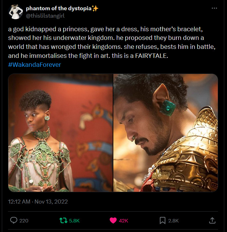 Twitter screenshot.

"a god kidnapped a princess, gave her a dress, his mother’s bracelet, showed her his underwater kingdom. he proposed they burn down a world that has wronged their kingdoms. she refuses, bests him in battle, and he immortalises the fight in art. this is a FAIRYTALE. #WakandaForever "

And two images, one of Shuri of Wakanda, the other from K'ulk'ulkan aka Namor from Black Panther: Wakanda Forever.

— phantom of the dystopia✨ (@thislilstangirl) November 13, 2022