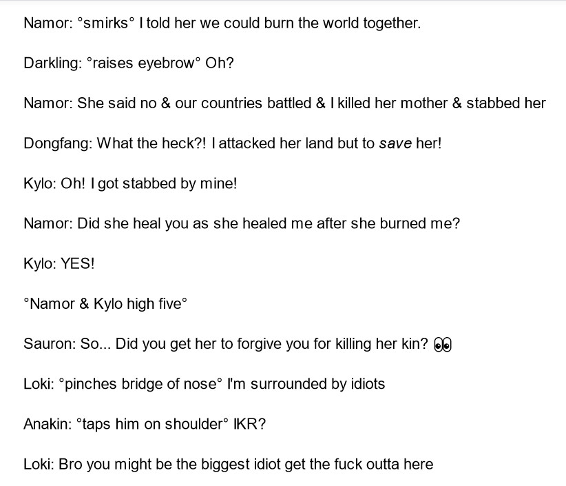 Namor: °smirks° I told her we could burn the world together.

Darkling: °raises eyebrow° Oh?

Namor: She said no & our countries battled & I killed her mother & stabbed her

Dongfang: What the heck?! I attacked her land but to save her!

Kylo: Oh! I got stabbed by mine!

Namor: Did she heal you as she healed me after she burned me?

Kylo: YES!

°Namor & Kylo high five°

Sauron: So... Did you get her to forgive you for killing her kin? 👀

Loki: °pinches bridge of nose° I'm surrounded by idiots

Anakin: °taps him on shoulder° IKR?

Loki: Bro you might be the biggest idiot get the fuck outta here