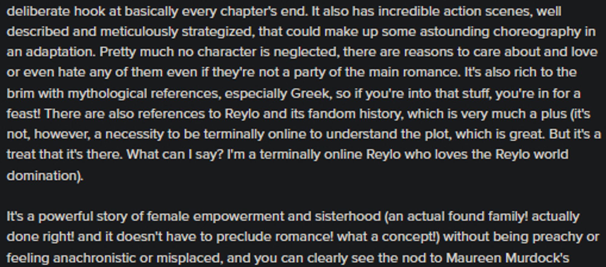 It also has incredible action scenes, well described and meticulously strategized, that could make up some astounding choreography in an adaptation. Pretty much no character is neglected, there are reasons to care about and love or even hate any of them even if they're not a party of the main romance. It's also rich to the brim with mythological references, especially Greek, so if you're into that stuff, you're in for a feast! There are also references to Reylo and its fandom history, which is very much a plus (it's not, however, a necessity to be terminally online to understand the plot, which is great. But it's a treat that it's there. What can I say? I'm a terminally online Reylo who loves the Reylo world domination).

It's a powerful story of female empowerment and sisterhood (an actual found family! actually done right! and it doesn't have to preclude romance! what a concept!) without being preachy or feeling anachronistic or misplaced.