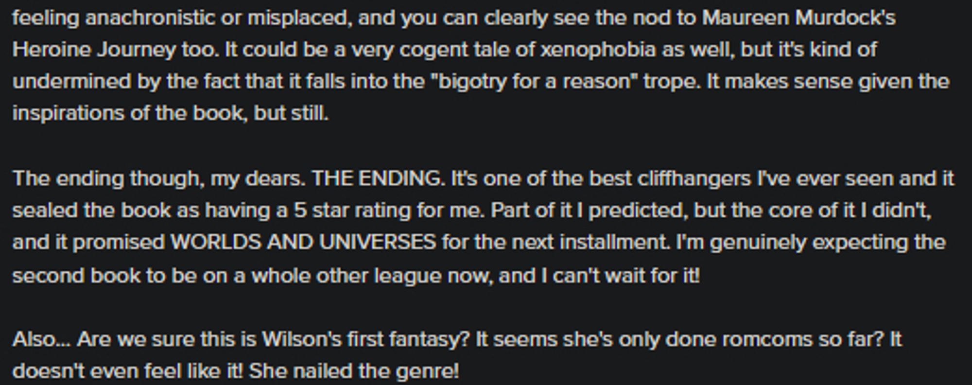 And you can clearly see the nod to Maureen Murdock's Heroine Journey too. It could be a very cogent tale of xenophobia as well, but it's kind of undermined by the fact that it falls into the "bigotry for a reason" trope. It makes sense given the inspirations of the book, but still.

The ending though, my dears. THE ENDING. It's one of the best cliffhangers I've ever seen and it sealed the book as having a 5 star rating for me. Part of it I predicted, but the core of it I didn't, and it promised WORLDS AND UNIVERSES for the next installment. I'm genuinely expecting the second book to be on a whole other league now, and I can't wait for it!

Also... Are we sure this is Wilson's first fantasy? It seems she's only done romcoms so far? It doesn't even feel like it! She nailed the genre!
