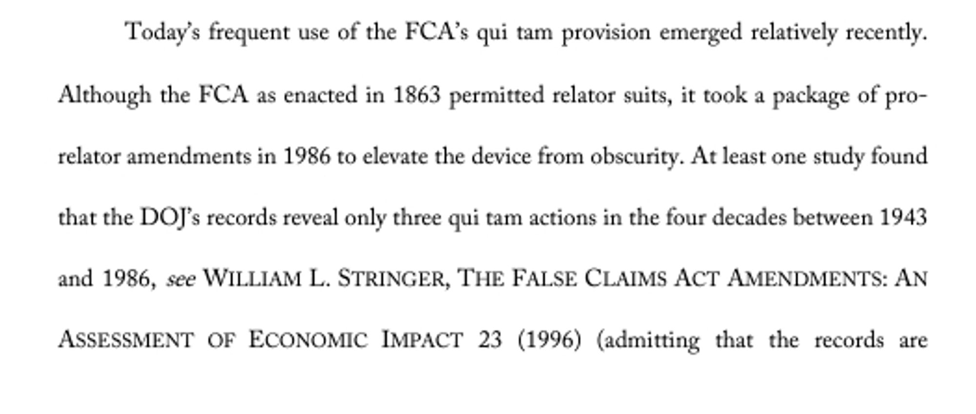 Today’s frequent use of the FCA’s qui tam provision emerged relatively recently. Although the FCA as enacted in 1863 permitted relator suits, it took a package of prorelator amendments in 1986 to elevate the device from obscurity. At least one study found that the DOJ’s records reveal only three qui tam actions in the four decades between 1943 and 1986, see WILLIAM L. STRINGER, THE FALSE CLAIMS ACT AMENDMENTS: AN ASSESSMENT OF ECONOMIC IMPACT 23 (1996) (admitting that the records are