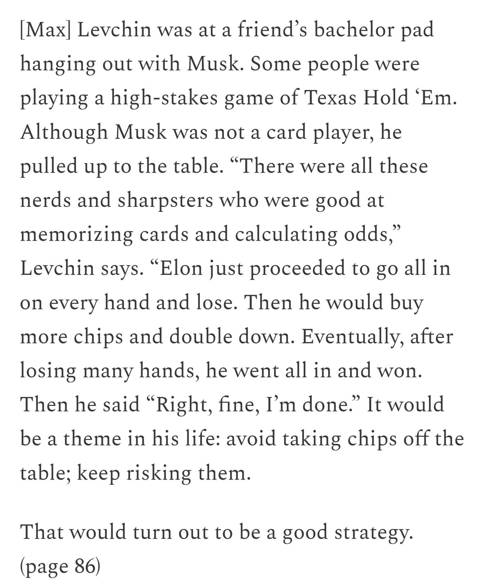 [Max] Levchin was at a friend’s bachelor pad hanging out with Musk. Some people were playing a high-stakes game of Texas Hold ‘Em. Although Musk was not a card player, he pulled up to the table. “There were all these nerds and sharpsters who were good at memorizing cards and calculating odds,” Levchin says. “Elon just proceeded to go all in on every hand and lose. Then he would buy more chips and double down. Eventually, after losing many hands, he went all in and won. Then he said “Right, fine, I’m done.” It would be a theme in his life: avoid taking chips off the table; keep risking them.

That would turn out to be a good strategy. (p 86)