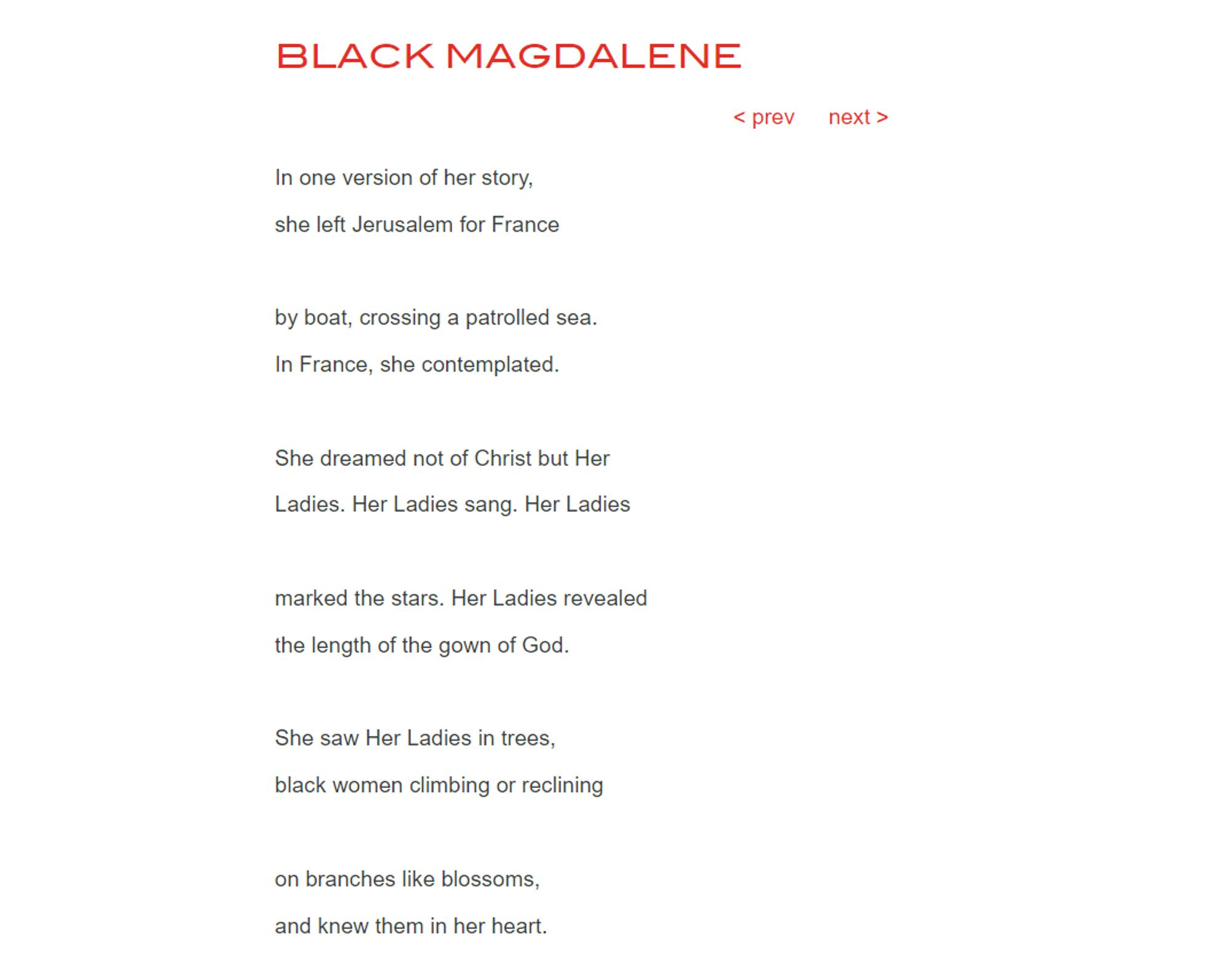 Black Magdalene by Derrick Austin

In one version of her story,

she left Jerusalem for France

 

by boat, crossing a patrolled sea.

In France, she contemplated.

 

She dreamed not of Christ but Her

Ladies. Her Ladies sang. Her Ladies

 

marked the stars. Her Ladies revealed

the length of the gown of God.

 

She saw Her Ladies in trees,

black women climbing or reclining

 

on branches like blossoms,

and knew them in her heart.