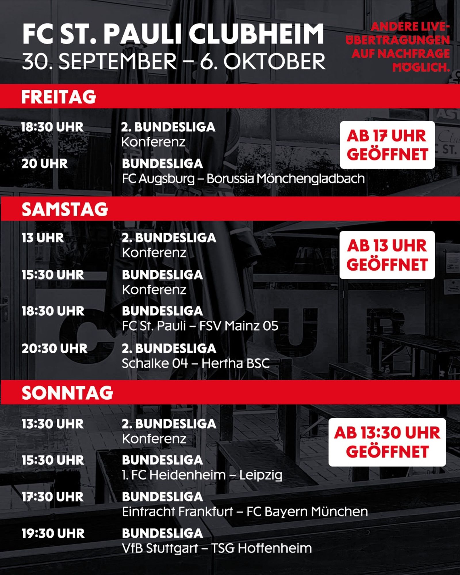 Freitag bis Sonntag - FC St. Pauli Clubheim: 30. September - 6. Oktober)

Freitag: Ab 17 Uhr geöffnet.
18:30 Uhr: 2. Bundesliga Konferenz.
20:00 Uhr: Bundesliga - FC Augsburg gegen Borussia Mönchengladbach.
Samstag: Ab 13 Uhr geöffnet.
13:00 Uhr: 2. Bundesliga Konferenz.
15:30 Uhr: Bundesliga Konferenz.
18:30 Uhr: Bundesliga - FC St. Pauli gegen FSV Mainz 05.
20:30 Uhr: 2. Bundesliga - Schalke 04 gegen Hertha BSC.
Sonntag: Ab 13:30 Uhr geöffnet.
13:30 Uhr: 2. Bundesliga Konferenz.
15:30 Uhr: Bundesliga - 1. FC Heidenheim gegen Leipzig.
17:30 Uhr: Bundesliga - Eintracht Frankfurt gegen FC Bayern München.
19:30 Uhr: Bundesliga - VfB Stuttgart gegen TSG Hoffenheim.